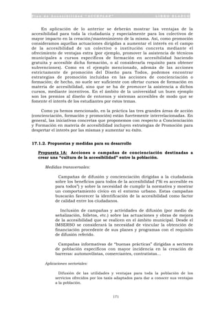 P l a n d e A c c e s i b i l i d a d “ A C C E P L A N ” L I B R O B L A N C O
171
En aplicación de lo anterior se deberán mostrar las ventajas de la
accesibilidad para toda la ciudadanía y especialmente para los colectivos de
mayor impacto en la creación/mantenimiento de la misma. Así, como promoción
consideramos aquellas actuaciones dirigidas a aumentar el interés en el campo
de la accesibilidad de un colectivo o institución concreta mediante el
ofrecimiento de ventajas extra (por ejemplo, promover la asistencia de técnicos
municipales a cursos específicos de formación en accesibilidad haciendo
gratuita y accesible dicha formación, o al considerarla requisito para obtener
subvenciones). Como en el ejemplo mencionado, además de las acciones
estrictamente de promoción del Diseño para Todos, podemos encontrar
estrategias de promoción incluidas en las acciones de concienciación o
formación; de hecho, no suele ser suficiente con ofertar cursos de formación en
materia de accesibilidad, sino que se ha de promover la asistencia a dichos
cursos, mediante incentivos. En el ámbito de la universidad un buen ejemplo
son los premios al diseño de entornos y sistemas accesibles de modo que se
fomente el interés de los estudiantes por estos temas.
Como ya hemos mencionado, en la práctica las tres grandes áreas de acción
(concienciación, formación y promoción) están fuertemente interrelacionadas. En
general, las iniciativas concretas que proponemos con respecto a Concienciación
y Formación en materia de accesibilidad incluyen estrategias de Promoción para
despertar el interés por las mismas y aumentar su éxito.
17.1.2. Propuestas y medidas para su desarrollo
Propuesta 1A: Acciones o campañas de concienciación destinadas a
crear una “cultura de la accesibilidad” entre la población.
Medidas transversales:
• Campañas de difusión y concienciación dirigidas a la ciudadanía
sobre los beneficios para todos de la accesibilidad (“Si es accesible es
para todos”) y sobre la necesidad de cumplir la normativa y mostrar
un comportamiento cívico en el entorno urbano. Estas campañas
buscarán favorecer la identificación de la accesibilidad como factor
de calidad entre los ciudadanos.
• Inclusión de campañas y actividades de difusión (por medio de
señalización, folletos, etc.) sobre las actuaciones y obras de mejora
de la accesibilidad que se realicen en el ámbito municipal. Desde el
IMSERSO se considerará la necesidad de vincular la obtención de
financiación procedente de sus planes y programas con el requisito
de difusión referido.
• Campañas informativas de “buenas prácticas” dirigidas a sectores
de población específicos con mayor incidencia en la creación de
barreras: automovilistas, comerciantes, contratistas...
Aplicaciones sectoriales:
• Difusión de las utilidades y ventajas para toda la población de los
servicios ofrecidos por los taxis adaptados para dar a conocer sus ventajas
a la población.
 