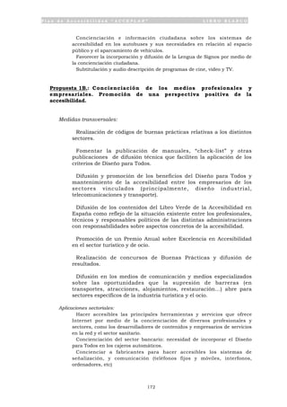 P l a n d e A c c e s i b i l i d a d “ A C C E P L A N ” L I B R O B L A N C O
172
• Concienciación e información ciudadana sobre los sistemas de
accesibilidad en los autobuses y sus necesidades en relación al espacio
público y el aparcamiento de vehículos.
• Favorecer la incorporación y difusión de la Lengua de Signos por medio de
la concienciación ciudadana.
• Subtitulación y audio descripción de programas de cine, video y TV.
Propuesta 1B.: Concienciación de los medios profesionales y
empresariales. Promoción de una perspectiva positiva de la
accesibilidad.
Medidas transversales:
• Realización de códigos de buenas prácticas relativas a los distintos
sectores.
• Fomentar la publicación de manuales, “check-list” y otras
publicaciones de difusión técnica que faciliten la aplicación de los
criterios de Diseño para Todos.
• Difusión y promoción de los beneficios del Diseño para Todos y
mantenimiento de la accesibilidad entre los empresarios de los
sectores vinculados (principalmente, diseño industrial,
telecomunicaciones y transporte).
• Difusión de los contenidos del Libro Verde de la Accesibilidad en
España como reflejo de la situación existente entre los profesionales,
técnicos y responsables políticos de las distintas administraciones
con responsabilidades sobre aspectos concretos de la accesibilidad.
• Promoción de un Premio Anual sobre Excelencia en Accesibilidad
en el sector turístico y de ocio.
• Realización de concursos de Buenas Prácticas y difusión de
resultados.
• Difusión en los medios de comunicación y medios especializados
sobre las oportunidades que la supresión de barreras (en
transportes, atracciones, alojamientos, restauración...) abre para
sectores específicos de la industria turística y el ocio.
Aplicaciones sectoriales:
• Hacer accesibles las principales herramientas y servicios que ofrece
Internet por medio de la concienciación de diversos profesionales y
sectores, como los desarrolladores de contenidos y empresarios de servicios
en la red y el sector sanitario.
• Concienciación del sector bancario: necesidad de incorporar el Diseño
para Todos en los cajeros automáticos.
• Concienciar a fabricantes para hacer accesibles los sistemas de
señalización, y comunicación (teléfonos fijos y móviles, interfonos,
ordenadores, etc)
 