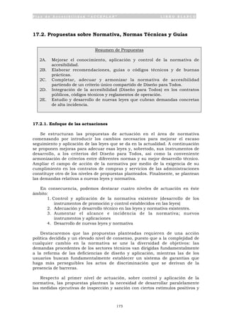 P l a n d e A c c e s i b i l i d a d “ A C C E P L A N ” L I B R O B L A N C O
175
17.2. Propuestas sobre Normativa, Normas Técnicas y Guías
Resumen de Propuestas
2A. Mejorar el conocimiento, aplicación y control de la normativa de
accesibilidad.
2B. Elaborar recomendaciones, guías o códigos técnicos y de buenas
prácticas.
2C. Completar, adecuar y armonizar la normativa de accesibilidad
partiendo de un criterio único compartido de Diseño para Todos.
2D. Integración de la accesibilidad (Diseño para Todos) en los contratos
públicos, códigos técnicos y reglamentos de operación.
2E. Estudio y desarrollo de nuevas leyes que cubran demandas concretas
de alta incidencia.
17.2.1. Enfoque de las actuaciones
Se estructuran las propuestas de actuación en el área de normativa
comenzando por introducir los cambios necesarios para mejorar el escaso
seguimiento y aplicación de las leyes que se da en la actualidad. A continuación
se proponen mejoras para adecuar esas leyes y, sobretodo, sus instrumentos de
desarrollo, a los criterios del Diseño para Todos, así como la conveniente
armonización de criterios entre diferentes normas y su mejor desarrollo técnico.
Ampliar el campo de acción de la normativa por medio de la exigencia de su
cumplimiento en los contratos de compras y servicios de las administraciones
constituye otro de los niveles de propuestas planteados. Finalmente, se plantean
las demandas relativas a nuevas leyes y normativa.
En consecuencia, podemos destacar cuatro niveles de actuación en éste
ámbito:
1. Control y aplicación de la normativa existente (desarrollo de los
instrumentos de promoción y control establecidos en las leyes)
2. Adecuación y desarrollo técnico en las leyes y normativa existentes.
3. Aumentar el alcance e incidencia de la normativa; nuevos
instrumentos y aplicaciones
4. Desarrollo de nuevas leyes y normativa
Destacaremos que las propuestas planteadas requieren de una acción
política decidida y un elevado nivel de consenso, puesto que a la complejidad de
cualquier cambio en la normativa se une la diversidad de objetivos: las
demandas procedentes de los sectores técnicos van dirigidas fundamentalmente
a la reforma de las deficiencias de diseño y aplicación, mientras las de los
usuarios buscan fundamentalmente establecer un sistema de garantías que
haga más perseguibles los actos de discriminación que se derivan de la
presencia de barreras.
Respecto al primer nivel de actuación, sobre control y aplicación de la
normativa, las propuestas plantean la necesidad de desarrollar paralelamente
las medidas ejecutivas de inspección y sanción con ciertos estímulos positivos y
 