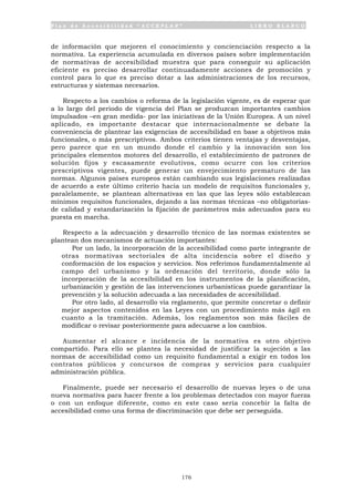 P l a n d e A c c e s i b i l i d a d “ A C C E P L A N ” L I B R O B L A N C O
176
de información que mejoren el conocimiento y concienciación respecto a la
normativa. La experiencia acumulada en diversos países sobre implementación
de normativas de accesibilidad muestra que para conseguir su aplicación
eficiente es preciso desarrollar continuadamente acciones de promoción y
control para lo que es preciso dotar a las administraciones de los recursos,
estructuras y sistemas necesarios.
Respecto a los cambios o reforma de la legislación vigente, es de esperar que
a lo largo del periodo de vigencia del Plan se produzcan importantes cambios
impulsados –en gran medida- por las iniciativas de la Unión Europea. A un nivel
aplicado, es importante destacar que internacionalmente se debate la
conveniencia de plantear las exigencias de accesibilidad en base a objetivos más
funcionales, o más prescriptivos. Ambos criterios tienen ventajas y desventajas,
pero parece que en un mundo donde el cambio y la innovación son los
principales elementos motores del desarrollo, el establecimiento de patrones de
solución fijos y escasamente evolutivos, como ocurre con los criterios
prescriptivos vigentes, puede generar un envejecimiento prematuro de las
normas. Algunos países europeos están cambiando sus legislaciones realizadas
de acuerdo a este último criterio hacia un modelo de requisitos funcionales y,
paralelamente, se plantean alternativas en las que las leyes sólo establezcan
mínimos requisitos funcionales, dejando a las normas técnicas –no obligatorias-
de calidad y estandarización la fijación de parámetros más adecuados para su
puesta en marcha.
Respecto a la adecuación y desarrollo técnico de las normas existentes se
plantean dos mecanismos de actuación importantes:
• Por un lado, la incorporación de la accesibilidad como parte integrante de
otras normativas sectoriales de alta incidencia sobre el diseño y
conformación de los espacios y servicios. Nos referimos fundamentalmente al
campo del urbanismo y la ordenación del territorio, donde sólo la
incorporación de la accesibilidad en los instrumentos de la planificación,
urbanización y gestión de las intervenciones urbanísticas puede garantizar la
prevención y la solución adecuada a las necesidades de accesibilidad.
• Por otro lado, al desarrollo vía reglamento, que permite concretar o definir
mejor aspectos contenidos en las Leyes con un procedimiento más ágil en
cuanto a la tramitación. Además, los reglamentos son más fáciles de
modificar o revisar posteriormente para adecuarse a los cambios.
Aumentar el alcance e incidencia de la normativa es otro objetivo
compartido. Para ello se plantea la necesidad de justificar la sujeción a las
normas de accesibilidad como un requisito fundamental a exigir en todos los
contratos públicos y concursos de compras y servicios para cualquier
administración pública.
Finalmente, puede ser necesario el desarrollo de nuevas leyes o de una
nueva normativa para hacer frente a los problemas detectados con mayor fuerza
o con un enfoque diferente, como en este caso sería concebir la falta de
accesibilidad como una forma de discriminación que debe ser perseguida.
 