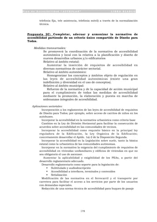 P l a n d e A c c e s i b i l i d a d “ A C C E P L A N ” L I B R O B L A N C O
178
telefonía fija, tele asistencia, telefonía móvil) a través de la normalización
técnica.
Propuesta 2C: Completar, adecuar y armonizar la normativa de
accesibilidad partiendo de un criterio único compartido de Diseño para
Todos.
Medidas transversales:
• Se promoverá la coordinación de la normativa de accesibilidad
autonómica y local con la relativa a la planificación y diseño de
nuevos desarrollos urbanos y/o edificatorios
• Relativo al ámbito estatal:
Aumentar la inserción de requisitos de accesibilidad en
diversas normativas de carácter sectorial.
• Relativo al ámbito autonómico:
Homogeneizar los conceptos y ámbitos objeto de regulación en
las leyes de accesibilidad autonómicas (existe una gran
indefinición y diversidad en el uso de conceptos).
• Relativo al ámbito municipal:
Refuerzo de la normativa y de la capacidad de acción municipal
para el cumplimiento de todas las medidas de accesibilidad
mediante la promoción, la elaboración y puesta en marcha de
ordenanzas integrales de accesibilidad.
Aplicaciones sectoriales:
• Incorporación a los reglamentos de las leyes de accesibilidad de requisitos
de Diseño para Todos; por ejemplo, sobre acceso de carritos de niños en los
autobuses.
• Incorporar la accesibilidad en la normativa urbanística como criterio base
• Cambios en la Ley de División Horizontal para facilitar la consecución de
acuerdos sobre accesibilidad en las comunidades de vecinos.
• Incorporar la accesibilidad como requisito básico en la principal ley
reguladora de la Edificación, la Ley Orgánica de la Edificación;
concretamente desarrollar el Aptdo. 1a)-2 de la Disposición Segunda.
• Incorporar la accesibilidad en la Legislación sobre suelo, tanto la básica
estatal como la urbanística de las comunidades autónomas.
• Incorporar en la normativa la exigencia del cumplimiento de requisitos de
accesibilidad en viviendas unifamiliares y edificios de viviendas en que no
sea obligatorio el uso de ascensor.
• Aumentar la aplicabilidad y exigibilidad de los PEAs, a partir del
desarrollo reglamentario adecuado.
• Desarrollo reglamentario como soporte para la legislación de:
ß Subtitulado y audiodescripción
ß Accesibilidad a interfaces, terminales y contenidos
ß Señalización
• Modificación de las normativa en el ferrocarril y el transporte por
carretera para facilitar el acceso a los servicios por parte de los usuarios
con demandas especiales.
• Redacción de una norma técnica de accesibilidad para buques de pasaje
 