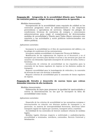 P l a n d e A c c e s i b i l i d a d “ A C C E P L A N ” L I B R O B L A N C O
179
Propuesta 2D: Integración de la accesibilidad (Diseño para Todos) en
los contratos públicos, códigos técnicos y reglamentos de operación.
Medidas transversales:
• Incorporación de la accesibilidad como requisito de calidad en los
contratos programa entre la administración y las empresas
proveedoras u operadoras de servicios. Adaptar los pliegos de
condiciones técnicas de contratos de compra y concesiones
administrativas para exigir el cumplimiento de determinadas
medidas de accesibilidad y Diseño para Todos (Hacer extensivo este
requisito a las actividades y actos públicos subvencionados con
dinero público).
Aplicaciones sectoriales:
:
• Incorporar la accesibilidad en el libro de mantenimiento del edificio y en
los pliegos de condiciones de las contrataciones.
• Incorporar análisis accesibilidad a la Inspección Técnica de Edificios.
• Modificación de los reglamentos de viajeros en el ferrocarril y en el
transporte por carretera para facilitar el acceso a los servicios por parte de
usuarios con demandas especiales (transporte de carritos de niños, bultos y
bicicletas).
• Introducción de criterios de accesibilidad en los requisitos para la
concesión de las líneas regulares de viajeros en los distintos medios de
transporte.
• Requerir accesibilidad para la homologación de vehículos y la concesión
de licencias de taxi o de servicios ‘a demanda’.
• Requerir criterios de accesibilidad para la concesión de líneas regulares
de viajeros.
Propuesta 2E: Estudio y desarrollo de nuevas leyes que cubran
demandas concretas de alta incidencia
Medidas transversales:
• Elaboración de leyes para promover la igualdad de oportunidades y
contra la discriminación en las que se incorpore la falta de
accesibilidad como causa.
Aplicaciones sectoriales:
• Desarrollo de los criterios de accesibilidad en las normativas europeas e
internacionales en relación con diversos medios de transporte y, en
particular, en materia de interoperabilidad ferroviaria, directivas sobre
transporte regular de viajeros por carretera, transporte aéreo y marítimo.
• Accesibilidad de los contenidos de Internet mediante refuerzo de medidas
legales.
• Medidas legales diversas respecto a subtitulado y audiodescripción,
accesibilidad a terminales, interfaces, contenidos, Servicio Universal y
Señalización.
 