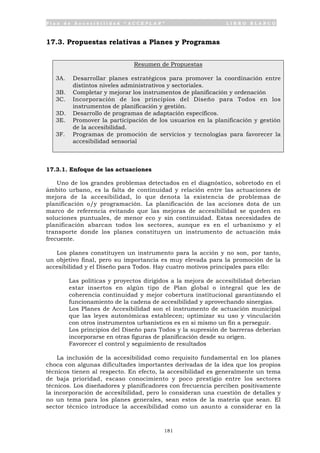 P l a n d e A c c e s i b i l i d a d “ A C C E P L A N ” L I B R O B L A N C O
181
17.3. Propuestas relativas a Planes y Programas
Resumen de Propuestas
3A. Desarrollar planes estratégicos para promover la coordinación entre
distintos niveles administrativos y sectoriales.
3B. Completar y mejorar los instrumentos de planificación y ordenación
3C. Incorporación de los principios del Diseño para Todos en los
instrumentos de planificación y gestión.
3D. Desarrollo de programas de adaptación específicos.
3E. Promover la participación de los usuarios en la planificación y gestión
de la accesibilidad.
3F. Programas de promoción de servicios y tecnologías para favorecer la
accesibilidad sensorial
17.3.1. Enfoque de las actuaciones
Uno de los grandes problemas detectados en el diagnóstico, sobretodo en el
ámbito urbano, es la falta de continuidad y relación entre las actuaciones de
mejora de la accesibilidad, lo que denota la existencia de problemas de
planificación o/y programación. La planificación de las acciones dota de un
marco de referencia evitando que las mejoras de accesibilidad se queden en
soluciones puntuales, de menor eco y sin continuidad. Estas necesidades de
planificación abarcan todos los sectores, aunque es en el urbanismo y el
transporte donde los planes constituyen un instrumento de actuación más
frecuente.
Los planes constituyen un instrumento para la acción y no son, por tanto,
un objetivo final, pero su importancia es muy elevada para la promoción de la
accesibilidad y el Diseño para Todos. Hay cuatro motivos principales para ello:
• Las políticas y proyectos dirigidos a la mejora de accesibilidad deberían
estar insertos en algún tipo de Plan global o integral que les de
coherencia continuidad y mejor cobertura institucional garantizando el
funcionamiento de la cadena de accesibilidad y aprovechando sinergias.
• Los Planes de Accesibilidad son el instrumento de actuación municipal
que las leyes autonómicas establecen; optimizar su uso y vinculación
con otros instrumentos urbanísticos es en si mismo un fin a perseguir.
• Los principios del Diseño para Todos y la supresión de barreras deberían
incorporarse en otras figuras de planificación desde su origen.
• Favorecer el control y seguimiento de resultados
La inclusión de la accesibilidad como requisito fundamental en los planes
choca con algunas dificultades importantes derivadas de la idea que los propios
técnicos tienen al respecto. En efecto, la accesibilidad es generalmente un tema
de baja prioridad, escaso conocimiento y poco prestigio entre los sectores
técnicos. Los diseñadores y planificadores con frecuencia perciben positivamente
la incorporación de accesibilidad, pero lo consideran una cuestión de detalles y
no un tema para los planes generales, sean estos de la materia que sean. El
sector técnico introduce la accesibilidad como un asunto a considerar en la
 