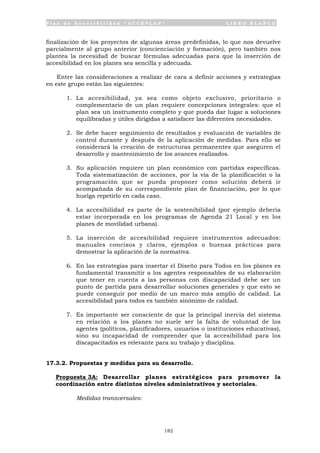 P l a n d e A c c e s i b i l i d a d “ A C C E P L A N ” L I B R O B L A N C O
182
finalización de los proyectos de algunas áreas predefinidas, lo que nos devuelve
parcialmente al grupo anterior (concienciación y formación), pero también nos
plantea la necesidad de buscar fórmulas adecuadas para que la inserción de
accesibilidad en los planes sea sencilla y adecuada.
Entre las consideraciones a realizar de cara a definir acciones y estrategias
en este grupo están las siguientes:
1. La accesibilidad, ya sea como objeto exclusivo, prioritario o
complementario de un plan requiere concepciones integrales: que el
plan sea un instrumento completo y que pueda dar lugar a soluciones
equilibradas y útiles dirigidas a satisfacer las diferentes necesidades.
2. Se debe hacer seguimiento de resultados y evaluación de variables de
control durante y después de la aplicación de medidas. Para ello se
considerará la creación de estructuras permanentes que aseguren el
desarrollo y mantenimiento de los avances realizados.
3. Su aplicación requiere un plan económico con partidas específicas.
Toda sistematización de acciones, por la vía de la planificación o la
programación que se pueda proponer como solución deberá ir
acompañada de su correspondiente plan de financiación, por lo que
huelga repetirlo en cada caso.
4. La accesibilidad es parte de la sostenibilidad (por ejemplo debería
estar incorporada en los programas de Agenda 21 Local y en los
planes de movilidad urbana).
5. La inserción de accesibilidad requiere instrumentos adecuados:
manuales concisos y claros, ejemplos o buenas prácticas para
demostrar la aplicación de la normativa.
6. En las estrategias para insertar el Diseño para Todos en los planes es
fundamental transmitir a los agentes responsables de su elaboración
que tener en cuenta a las personas con discapacidad debe ser un
punto de partida para desarrollar soluciones generales y que esto se
puede conseguir por medio de un marco más amplio de calidad. La
accesibilidad para todos es también sinónimo de calidad.
7. Es importante ser consciente de que la principal inercia del sistema
en relación a los planes no suele ser la falta de voluntad de los
agentes (políticos, planificadores, usuarios o instituciones educativas),
sino su incapacidad de comprender que la accesibilidad para los
discapacitados es relevante para su trabajo y disciplina.
17.3.2. Propuestas y medidas para su desarrollo.
Propuesta 3A: Desarrollar planes estratégicos para promover la
coordinación entre distintos niveles administrativos y sectoriales.
Medidas transversales:
 