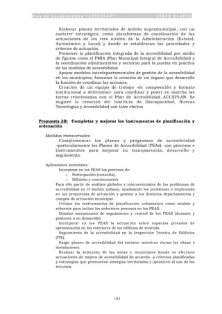 P l a n d e A c c e s i b i l i d a d “ A C C E P L A N ” L I B R O B L A N C O
183
• Elaborar planes territoriales de ámbito supramunicipal, con un
carácter estratégico, como plataformas de coordinación de las
actuaciones de los tres niveles de la Administración (Estatal,
Autonómico y Local) y donde se establezcan las prioridades y
criterios de actuación
• Promover la planificación integrada de la accesibilidad por medio
de figuras como el PMIA (Plan Municipal Integral de Accesibilidad) y
la coordinación administrativa y sectorial para la puesta en práctica
de las medidas de accesibilidad.
• Apoyar modelos interdepartamentales de gestión de la accesibilidad
en los municipios; fomentar la creación de un órgano que desarrolle
la función de coordinar las acciones.
• Creación de un equipo de trabajo -de composición y formato
institucional a determinar- para coordinar y poner en marcha las
tareas relacionadas con el Plan de Accesibilidad ACCEPLAN. Se
sugiere la creación del Instituto de Discapacidad, Nuevas
Tecnologías y Accesibilidad con tales efectos.
Propuesta 3B: Completar y mejorar los instrumentos de planificación y
ordenación
Medidas transversales:
• Complementar los planes y programas de accesibilidad
–particularmente los Planes de Accesibilidad (PEAs)- con procesos e
instrumentos para mejorar su transparencia, desarrollo y
seguimiento.
Aplicaciones sectoriales:
• Incorporar en los PEAS los procesos de:
o Participación (consulta),
o Difusión y concienciación
Para ello partir de análisis globales e intersectoriales de los problemas de
accesibilidad en el ámbito urbano, analizando los problemas e implicando
en las propuestas de actuación y gestión a los distintos departamentos y
campos de actuación municipal.
• Utilizar los instrumentos de planificación urbanística como modelo y
referente para incluir los anteriores procesos en los PEAS.
• Diseñar mecanismos de seguimiento y control de los PEAS (durante y
posterior a su desarrollo)
• Incorporar en los PEAS la actuación sobre espacios privados de
aproximación en los exteriores de los edificios de vivienda.
• Seguimiento de la accesibilidad en la Inspección Técnica de Edificios
(ITE).
• Exigir planes de accesibilidad del entorno mientras duran las obras e
instalaciones.
• Realizar la selección de las áreas y municipios donde se efectúen
actuaciones de mejora de accesibilidad de acuerdo a criterios planificados
y estrategias que promuevan sinergias territoriales y optimicen el uso de los
recursos.
 