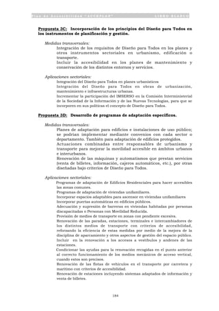 P l a n d e A c c e s i b i l i d a d “ A C C E P L A N ” L I B R O B L A N C O
184
Propuesta 3C: Incorporación de los principios del Diseño para Todos en
los instrumentos de planificación y gestión.
Medidas transversales:
• Integración de los requisitos de Diseño para Todos en los planes y
otros instrumentos sectoriales en urbanismo, edificación o
transporte.
• Incluir la accesibilidad en los planes de mantenimiento y
conservación de los distintos entornos y servicios.
Aplicaciones sectoriales:
• Integración del Diseño para Todos en planes urbanísticos
• Integración del Diseño para Todos en obras de urbanización,
mantenimiento e infraestructuras urbanas.
• Incrementar la participación del IMSERSO en la Comisión Interministerial
de la Sociedad de la Información y de las Nuevas Tecnologías, para que se
incorporen en sus políticas el concepto de Diseño para Todos.
Propuesta 3D: Desarrollo de programas de adaptación específicos.
Medidas transversales:
• Planes de adaptación para edificios e instalaciones de uso público;
se podrían implementar mediante convenios con cada sector o
departamento. También para adaptación de edificios protegidos.
• Actuaciones combinadas entre responsables de urbanismo y
transporte para mejorar la movilidad accesible en ámbitos urbanos
e interurbanos.
• Renovación de las máquinas y automatismos que prestan servicios
(venta de billetes, información, cajeros automáticos, etc.), por otras
diseñadas bajo criterios de Diseño para Todos.
Aplicaciones sectoriales:
• Programas de adaptación de Edificios Residenciales para hacer accesibles
las zonas comunes.
• Programas de adaptación de viviendas unifamiliares.
• Incorporar espacios adaptables para ascensor en viviendas unifamiliares
• Incorporar puertas automáticas en edificios públicos.
• Adecuación y supresión de barreras en viviendas habitadas por personas
discapacitadas o Personas con Movilidad Reducida.
• Provisión de medios de transporte en zonas con pendiente excesiva.
• Renovación de las paradas, estaciones, terminales e intercambiadores de
los distintos medios de transporte con criterios de accesibilidad,
reforzando la eficiencia de estas medidas por medio de la mejora de la
disciplina de aparcamiento y otros aspectos de gestión del espacio público.
Incluir en la renovación a los accesos a vestíbulos y andenes de las
estaciones.
• Condicionar las ayudas para la renovación recogidas en el punto anterior
al correcto funcionamiento de los medios mecánicos de acceso vertical,
cuando estos son precisos.
• Renovación de las flotas de vehículos en el transporte por carretera y
marítimo con criterios de accesibilidad.
• Renovación de estaciones incluyendo sistemas adaptados de información y
venta de billetes.
 