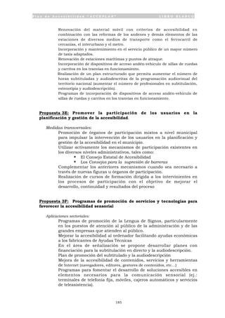 P l a n d e A c c e s i b i l i d a d “ A C C E P L A N ” L I B R O B L A N C O
185
• Renovación del material móvil con criterios de accesibilidad en
combinación con las reformas de los andenes y demás elementos de las
estaciones de diversos medios de transporte como el ferrocarril de
cercanías, el interurbano y el metro.
• Incorporación y mantenimiento en el servicio público de un mayor número
de taxis adaptados.
• Renovación de estaciones marítimas y puntos de atraque.
• Incorporación de dispositivos de acceso andén-vehículo de sillas de ruedas
y carritos en los tranvías en funcionamiento.
• Realización de un plan estructurado que permita aumentar el número de
horas subtituladas y audiodescritas de la programación audiovisual del
territorio nacional (aumentar el número de profesionales en subtitulación,
estenotipia y audiodescripción).
• Programas de incorporación de dispositivos de acceso andén-vehículo de
sillas de ruedas y carritos en los tranvías en funcionamiento.
Propuesta 3E: Promover la participación de los usuarios en la
planificación y gestión de la accesibilidad.
Medidas transversales:
• Promoción de órganos de participación mixtos a nivel municipal
para impulsar la intervención de los usuarios en la planificación y
gestión de la accesibilidad en el municipio.
• Utilizar activamente los mecanismos de participación existentes en
los diversos niveles administrativos, tales como:
ß El Consejo Estatal de Accesibilidad
ß Los Consejos para la supresión de barreras
• Complementar los anteriores mecanismos cuando sea necesario a
través de nuevas figuras u órganos de participación.
• Realización de cursos de formación dirigida a los intervinientes en
los procesos de participación con el objetivo de mejorar el
desarrollo, continuidad y resultados del proceso
Propuesta 3F: Programas de promoción de servicios y tecnologías para
favorecer la accesibilidad sensorial
Aplicaciones sectoriales:
• Programas de promoción de la Lengua de Signos, particularmente
en los puestos de atención al público de la administración y de las
grandes empresas que atienden al público.
• Mejorar la accesibilidad al ordenador facilitando ayudas económicas
a los fabricantes de Ayudas Técnicas
• En el área de señalización se propone desarrollar planes con
financiación para la subtitulación en directo y la audiodescripción.
• Plan de promoción del subtitulado y la audiodescripción
• Mejora de la accesibilidad de contenidos, servicios y herramientas
de Internet (navegadores, editores, gestores de contenidos, etc…)
• Programas para fomentar el desarrollo de soluciones accesibles en
elementos necesarios para la comunicación sensorial (ej.:
terminales de telefonía fija, móviles, cajeros automáticos y servicios
de teleasistencia).
 