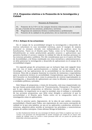 P l a n d e A c c e s i b i l i d a d “ A C C E P L A N ” L I B R O B L A N C O
186
17.4. Propuestas relativas a la Promoción de la Investigación y
Calidad
Resumen de Propuestas
4A. Fomento de la I+D+i en los campos técnicos relacionados con la calidad
de uso y función de los entornos, productos y servicios.
4B. Programas de asistencia técnica a instituciones y profesionales
4C. Fomento de la calidad en los productos y de su inserción en el mercado
17.4.1. Enfoque de las actuaciones
En el campo de la accesibilidad integral la investigación y desarrollo de
nuevas soluciones es una necesidad continua, pues el margen de mejora
potencial es siempre elevado con independencia de quiénes sean los
beneficiarios. Tanto en el Diseño para Todos, como en la Tecnología de la
Rehabilitación se están produciendo grandes avances y aplicaciones que
permiten facilitar el acceso y mejorar la calidad de vida de muchas personas en
los entornos privados y públicos. Por ello consideramos que en el marco del Plan
de Accesibilidad, y de forma combinada con otras iniciativas y administraciones,
se debe potenciar la investigación y desarrollo de aplicaciones en el campo de la
accesibilidad integral.
Un segundo grupo de actuaciones que se incluyen bajo este epígrafe tiene
que ver con el mejor aprovechamiento a realizar del actual estado de la
tecnología y de las aplicaciones de la accesibilidad en los distintos ámbitos
técnicos. Para ello se propone fomentar la creación de instancias y especialistas
para la asistencia técnica en accesibilidad. Comprendemos aquí tanto la figura
del Consultor en Accesibilidad, como la promoción de centros especializados en
investigación, y desarrollo de aplicaciones así como la difusión y asesoramiento
a entidades públicas y privadas.
Este bloque de propuestas, o Línea de Actuación, está muy emparentado con
las que hemos presentado dentro de “Concienciación, Formación y Promoción”,
por lo que algunas propuestas se deberían vincular o integrar en otras ya
presentadas. Lo importante no es aquí la novedad, sino el enfoque y contenidos
de las acciones propuestas, que debe estar dirigido a potenciar el que la
accesibilidad y el Diseño para Todos estén en la vanguardia tanto en
investigación como en aplicaciones.
Todo lo anterior parte, lógicamente, de la idea de que ambos conceptos,
accesibilidad y Diseño para Todos, son expresiones de una nueva concepción de
calidad en la que esta palabra, ya sea en su aplicación a productos, servicios o
entornos, adquirirá pleno sentido al incorporar los principios y características
propias de ambos conceptos. Como afirman Bringa & Andersen:
La idea fundamental detrás de una estrategia de Diseño para Todos es explicar que tener en
cuenta a las personas con discapacidad se puede conseguir por medio de un marco más
amplio de calidad: tener en cuenta a estas personas debe ser un punto de partida para
desarrollar soluciones generales.
 