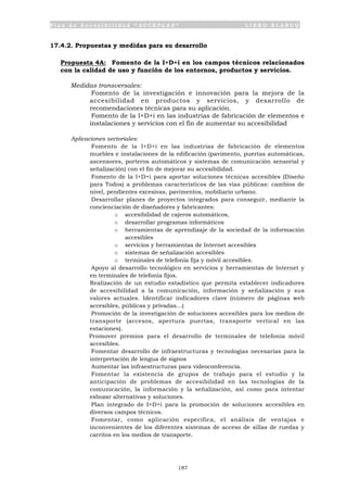 P l a n d e A c c e s i b i l i d a d “ A C C E P L A N ” L I B R O B L A N C O
187
17.4.2. Propuestas y medidas para su desarrollo
Propuesta 4A: Fomento de la I+D+i en los campos técnicos relacionados
con la calidad de uso y función de los entornos, productos y servicios.
Medidas transversales:
• Fomento de la investigación e innovación para la mejora de la
accesibilidad en productos y servicios, y desarrollo de
recomendaciones técnicas para su aplicación.
• Fomento de la I+D+i en las industrias de fabricación de elementos e
instalaciones y servicios con el fin de aumentar su accesibilidad
Aplicaciones sectoriales:
• Fomento de la I+D+i en las industrias de fabricación de elementos
muebles e instalaciones de la edificación (pavimento, puertas automáticas,
ascensores, porteros automáticos y sistemas de comunicación sensorial y
señalización) con el fin de mejorar su accesibilidad.
• Fomento de la I+D+i para aportar soluciones técnicas accesibles (Diseño
para Todos) a problemas característicos de las vías públicas: cambios de
nivel, pendientes excesivas, pavimentos, mobiliario urbano.
• Desarrollar planes de proyectos integrados para conseguir, mediante la
concienciación de diseñadores y fabricantes:
o accesibilidad de cajeros automáticos,
o desarrollar programas informáticos
o herramientas de aprendizaje de la sociedad de la información
accesibles
o servicios y herramientas de Internet accesibles
o sistemas de señalización accesibles
o terminales de telefonía fija y móvil accesibles.
• Apoyo al desarrollo tecnológico en servicios y herramientas de Internet y
en terminales de telefonía fijos.
• Realización de un estudio estadístico que permita establecer indicadores
de accesibilidad a la comunicación, información y señalización y sus
valores actuales. Identificar indicadores clave (número de páginas web
accesibles, públicas y privadas…)
• Promoción de la investigación de soluciones accesibles para los medios de
transporte (accesos, apertura puertas, transporte vertical en las
estaciones).
• Promover premios para el desarrollo de terminales de telefonía móvil
accesibles.
• Fomentar desarrollo de infraestructuras y tecnologías necesarias para la
interpretación de lengua de signos
• Aumentar las infraestructuras para videoconferencia.
• Fomentar la existencia de grupos de trabajo para el estudio y la
anticipación de problemas de accesibilidad en las tecnologías de la
comunicación, la información y la señalización, así como para intentar
esbozar alternativas y soluciones.
• Plan integrado de I+D+i para la promoción de soluciones accesibles en
diversos campos técnicos.
• Fomentar, como aplicación específica, el análisis de ventajas e
inconvenientes de los diferentes sistemas de acceso de sillas de ruedas y
carritos en los medios de transporte.
 