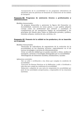P l a n d e A c c e s i b i l i d a d “ A C C E P L A N ” L I B R O B L A N C O
188
• Incorporación de la accesibilidad en los programas informáticos de
simulación para las prácticas de formación de conductores de los medios
de transporte.
Propuesta 4B: Programas de asistencia técnica a profesionales y
administraciones
Medidas transversales:
• Se propone desarrollar y potenciar la figura del Consultor en
Accesibilidad, existente en otros países, y que podría adquirir
cuerpo como un profesional que asesore y certifique el
cumplimiento de los parámetros legales de accesibilidad y los
principios del Diseño para Todos en edificación privada y pública,
entornos urbanos, centros de ocio, servicios, etc.
Propuesta 4C: Fomento de la calidad en los productos y de su inserción
en el mercado
Medidas transversales:
• Desarrollo de indicadores de seguimiento de la evolución de la
accesibilidad en los distintos sectores, especialmente en el de
nuevas tecnologías y servicios de telecomunicación.
• Crear un sello de calidad que se pueda conceder a obras, medios de
transporte, servicios o tecnologías distinguidas por su accesibilidad.
• Homologación de elementos muebles, instalaciones y ayudas .
Aplicaciones sectoriales:
• Dar un sello o certificación a las obras que cumplan la condición de
accesibilidad
• Concursos de Buenas Prácticas en la Edificación y sello o Certificado a
toda obra que cumpla las condiciones de accesibilidad.
• Redacción y adopción de una carta de compromiso de accesibilidad por
parte de las autoridades aeroportuarias y responsables de las estaciones
marítimas.
 