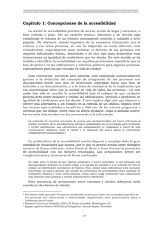 P l a n d e A c c e s i b i l i d a d “ A C C E P L A N ” L I B R O B L A N C O
19
Capítulo 1: Concepciones de la accesibilidad
La noción de accesibilidad proviene de acceso, acción de llegar y acercarse, o
bien entrada o paso. Por su carácter técnico, abstracto y de dicción algo
complicada se trataría de un término escasamente conocido y utilizado a nivel
popular. No obstante, siendo expresivo de la necesaria interacción con el
entorno o con otras personas, su uso ha adquirido un matiz diferente, más
reivindicativo, especialmente para reclamar el derecho de las personas con
mayores dificultades físicas, sensoriales o de otro tipo para desarrollar esas
interacciones en igualdad de condiciones que las demás. En este sentido se ha
tendido a identificar la accesibilidad con aquellas prestaciones específicas que se
han de proveer en las edificaciones y entornos públicos para algunas personas,
especialmente para las que circulan en silla de ruedas5.
Esta concepción, necesaria pero limitada, está cambiando sustancialmente
gracias a la evolución del concepto de integración de las personas con
discapacidad desde una idea de protección segregada hacia una idea de
inclusión y no discriminación, y a la toma de conciencia de la implicación que
esa accesibilidad tiene con la calidad de vida de todas las personas . De este
modo hoy sólo se concibe la accesibilidad bajo el enfoque de que cualquier
persona debe poder disponer y utilizar las edificaciones, servicios o productos en
igualdad de condiciones que los demás. Y esto implica algo más que eliminar u
ofrecer una alternativa a un escalón en la entrada de un edificio, implica tener
las mismas oportunidades y beneficios y disfrutar de los mismos programas o
servicios que los demás. Entre ellos no deben olvidarse, como a menudo ocurre,
los servicios relacionados con la comunicación y la información
La evolución de nuestros conceptos de acceso son incomprensibles sin hacer referencia al
cambio constante de la sociedad hacia métodos mediatizados por la tecnología para transmitir
y recibir información. Las operaciones que antiguamente se realizaban a través de una
conversación telefónica entre el cliente y el empleado del banco ahora se encuentran
completamente automatizadas.6
La problemática de la accesibilidad resulta dispersa y compleja dada la gran
cantidad de situaciones que abarca, por lo que es preciso actuar sobre múltiples
sectores de forma coherente, única forma de llevar a buen término la promoción
de accesibilidad con los mejores resultados. Las actuaciones deben ser
complementarias y acometerse de forma combinada:
De nada sirve el hecho de que existan autobuses o trenes accesibles, si las personas con
discapacidades motrices no pueden llegar a la parada de autobús o a la estación de tren ni
utilizar un distribuidor automático de billetes. Para colmar estas deficiencias será necesario
desarrollar un marco general que aborde los problemas de accesibilidad entre sistemas de
transporte, edificios y otras zonas públicas. Dicho marco exige claramente una colaboración
más estrecha entre políticas y niveles administrativos diferentes7.
Esta secuencia de actuaciones entre sistemas y niveles diferentes debe
considerar dos frentes de batalla:
5 Del mismo modo que hace 70 años se consideraba al aire puro como una necesidad específica de
las personas con tuberculosis o enfermedades respiratorias, pero prácticamente ajena o
irrelevante para el resto.
6 National Council on Disability (2001) El Futuro Accesible. Washington D.C.
7 Equipo expertos Helios (1995) Social Integration. Annual Report. Bruselas.
 