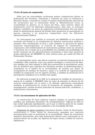 P l a n d e A c c e s i b i l i d a d “ A C C E P L A N ” L I B R O B L A N C O
190
17.5.2. El marco de cooperación
Dado que las comunidades autónomas poseen competencias plenas en
Ordenación del Territorio, Urbanismo y Vivienda así como en Asistencia y
Bienestar Social, y teniendo en cuenta el carácter mayoritariamente ejecutivo de
las actuaciones que se desarrollan desde la Administración Local, la
accesibilidad se plantea, en el marco del Plan, como materia objeto de
colaboración entre las diferentes administraciones. Para esto, es necesario
diseñar y establecer un marco de cooperación interinstitucional. Por esta razón,
desde la administración general del Estado debe promoverse la participación en
marcos comunes y en proyectos compartidos entre las diferentes
Administraciones Públicas.
Un instrumento que habilita la actuación del IMSERSO en los distintos
territorios del Estado es la coordinación de distintas instituciones públicas o
privadas. Esta coordinación se lleva a cabo mediante la ejecución de planes
conjuntos suprarregionales, la creación de órganos de coordinación y
cooperación y del establecimiento de instrumentos jurídicos como los convenios
o conciertos. En el campo de la accesibilidad son múltiples las posibilidades de
acción conjunta con las administraciones autonómica y local como muestra la
propia experiencia del IMSERSO en estos últimos años, por medio del Plan de
Prestaciones Técnicas.
La participación social, más allá de constituir un derecho fundamental de la
ciudadanía, debe asumirse como una opción estratégica y estructural del Plan.
Las medidas que debe adoptar la AGE para promocionar la participación social,
han de diseñarse para impulsar las iniciativas sociales no gubernamentales y
ciudadanas en el ámbito de la accesibilidad, de manera que deben de
acompañarse de medidas de fomento y apoyo a la creación de organizaciones,
medidas de cooperación con los agentes sociales, y medidas de promoción de la
participación ciudadana en su sentido más amplio.
En referencia al papel de la AGE en la adopción de medidas de innovación y
mejora de la calidad, el IMSERSO debe de tratar de impulsar la eficacia de los
recursos relacionados con el sector y de difundir experiencias innovadoras
mediante la planificación de cursos de formación de postgrado, estudios e
investigaciones, normas técnicas (manuales de buenas prácticas, estándares...),
publicaciones y documentos.
17.5.3. Los mecanismos de aplicación del Plan
La consecución de estos objetivos requiere adoptar en paralelo algunas
medidas, que podríamos denominar “de acompañamiento”. Algunas de ellas se
han venido aplicando repetidamente, por lo que se debería partir de los canales
y la experiencia ya abiertos para adaptarlos a las necesidades del Plan.
Programas de apoyo económico (incentivos fiscales, líneas de financiación,
subvenciones...). Crear líneas de financiación apoyadas por capítulos
presupuestarios para la promoción de la accesibilidad. Todas las actuaciones
requieren financiación, pero toda financiación debería venir enmarcada en un
proyecto dentro de un plan con objetivos de mayor escala y medios de control y
seguimiento.
 