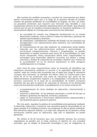 P l a n d e A c c e s i b i l i d a d “ A C C E P L A N ” L I B R O B L A N C O
195
Son muchas las medidas necesarias y muchos los instrumentos que deben
operar correctamente para que a lo largo de la presente década se puedan
resolver los grandes problemas de accesibilidad en España. Es éste, sin duda,
un propósito ambicioso que requiere una voluntad muy decidida y una
coordinación eficiente de las distintas administraciones del Estado. Hay diversos
motivos por los que se considera necesario plantear un horizonte ambicioso y no
excesivamente alejado en el tiempo para una tarea de esta dimensión:
- La necesidad de cumplir una obligación fundamental en un estado
democrático moderno, cual es ofrecer a todos los colectivos y personas las
mismas oportunidades y derechos...
- El compromiso, repetidamente reeditado del Estado con las personas con
discapacidad y sus representantes para satisfacer sus necesidades de
accesibilidad.
- El convencimiento de que sólo mediante un compromiso social amplio,
inducido por las administraciones públicas y materializado en
actuaciones complementarias, eficaces y programadas, es posible
desarrollar el cambio necesario para hacer de la accesibilidad un valor
social compartido. Estas actuaciones deben estar comprendidas en
estrategias para desarrollar objetivos concretos con plazos o etapas
concretas y medios de evaluación de resultados. Generar una “cultura de
la accesibilidad” no es un proceso espontáneo ni debe alargarse
indefinidamente en el tiempo.
Ante retos de estas características existe la tentación de identificar las
soluciones únicamente mediante el recurso a la capacidad legislativa. En
cambio, cada vez resulta más reconocido que el papel que juega la normativa
–aunque muy necesario- es limitado. En efecto, tanto en nuestro país como
fuera de él se ha producido una toma de conciencia por parte de las
administraciones competentes respecto a la complejidad e interrelación de las
acciones correctoras en el tema de la accesibilidad. El modelo normativo
alrededor del que gira la política de supresión de barreras se ha demostrado
como una herramienta insuficiente si paralelamente no se inician acciones de:
- acompañamiento de otras medidas de aplicación, concienciación o
formación,
- inserción y desarrollo en los procesos sectoriales a través de los que se
diseñan o gestionan los espacios, servicios y productos.
- apoyo en instrumentos y estructuras administrativas comprometidas y
con formación para su puesta en práctica.
Por otra parte, impulsar la política de accesibilidad principalmente mediante
el desarrollo, aplicación y control de una normativa general, desarrollada en un
plano paralelo a la realidad sectorial y sin integrarse en ella no parece suficiente.
Esa normativa requerirá además, y en todo caso, disponer de un potente y eficaz
mecanismo judicial para su aplicación, algo que el legislador no puede
garantizar.
Por último se ha de reconocer que, aún resultando exitosas, las acciones
reguladoras no pueden por si solas conducir al objetivo de una sociedad
accesible, que se adapte al desarrollo tecnológico y que no estigmatice la
 