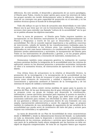 P l a n d e A c c e s i b i l i d a d “ A C C E P L A N ” L I B R O B L A N C O
196
diferencia. En este sentido, el desarrollo y plasmación de un nuevo paradigma,
el Diseño para Todos, resulta la mejor opción para aunar los intereses de todos
los grupos sociales sin incidir divisoriamente sobre la diferencia. Además, se
trata de un concepto con gran capacidad de proyección en el mercado y en los
ámbitos técnicos ajenos al mundo de la discapacidad.
Todo ello influye en que la línea de actuación más desarrollada en este Libro
Blanco sea la que tiene que ver con la Concienciación, Formación y Promoción,
acciones clave para extender esa llamada “cultura de la accesibilidad” sin la que
no se podrán alcanzar los objetivos marcados.
Pero la tarea de promover el Diseño para Todos requiere también su
incorporación en los distintos instrumentos de acción, fundamentalmente los
Planes y Programas a través de los que se desarrollan las políticas de
accesibilidad. Por ello se concede especial importancia a las políticas concretas
de intervención, caballo de batalla de las transformaciones realizadas para la
mejora de accesibilidad en los últimos años. Los cambios fundamentales
planteados en este caso hacen referencia a la coordinación de actuaciones entre
distintos niveles administrativos y sectoriales, la incorporación del Diseño para
Todos en los instrumentos de planificación y gestión, y en los propios planes
sectoriales para la adaptación y renovación de materiales, instalaciones, etc.
Destacamos también como propuesta genérica la realización de cuantas
acciones permitan facilitar la integración de la accesibilidad entre los criterios de
aplicación común en los diversos proyectos o protocolos sectoriales; incluyendo
en ellos a la normativa técnica, de instrucciones de operación o de criterios de
diseño.
Una última línea de actuaciones es la relativa al desarrollo técnico, la
promoción de la investigación y la incorporación de la accesibilidad en los
procesos de calidad. Se trata de reconocer el valor añadido que la accesibilidad
presta como elemento de innovación y calidad e impulsar su desarrollo,
conocimiento y aplicación mediante el fomento de la investigación y de los
sistemas de mejora de calidad y normalización.
Por otra parte, deben existir ciertas medidas de apoyo para la puesta en
práctica del Plan, de las que destacamos dos de gran relevancia. En primer lugar
se propone crear un grupo de trabajo que desarrolle la coordinación,
información y tareas ejecutivas necesarias para impulsar la puesta en marcha y
desarrollo de las acciones del Plan. Este grupo, que debe tener un grado de
autonomía suficiente para realizar con efectividad su labor, debe rendir cuenta
de sus gestiones y debatir sus actuaciones dentro de una Comisión con una
amplia representación administrativa y social. En segundo lugar, se propone
también la realización de una metodología de seguimiento de las variables de la
accesibilidad que pueda servir de termómetro del éxito del plan y acicate para
mejorar sus contenidos y su aplicación.
La tarea de desarrollo de un Plan de Accesibilidad de estas características
desde el IMSERSO y desde la Administración General del Estado es inabordable
en toda su dimensión dada la dispersión e interrelación de competencias. La
modificación de los entornos, productos y servicios para hacerlos accesibles a
una parte de la población hasta ahora marginada por las barreras no debe ser
objeto de disputas competenciales. Se trata de un requisito básico que requiere
 