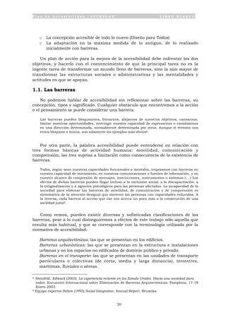 P l a n d e A c c e s i b i l i d a d “ A C C E P L A N ” L I B R O B L A N C O
20
o La concepción accesible de todo lo nuevo (Diseño para Todos)
o La adaptación en la máxima medida de lo antiguo, de lo realizado
inicialmente con barreras.
Un plan de acción para la mejora de la accesibilidad debe enfrentar los dos
objetivos, y hacerlo con el convencimiento de que la principal tarea no es la
ingente tarea de transformar un mundo lleno de barreras, sino la aún mayor de
transformar las estructuras sociales o administrativas y las mentalidades y
actitudes en que se apoyan.
1.1. Las barreras
No podemos hablar de accesibilidad sin reflexionar sobre las barreras, su
concepción, tipos y significado. Cualquier obstáculo que encontremos a la acción
o el pensamiento se puede considerar una barrera.
Las barreras pueden bloquearnos, frenarnos, alejarnos de nuestros objetivos, cansarnos,
limitar nuestras oportunidades, restringir nuestra capacidad de expresarnos o canalizarnos
en una dirección determinada, normalmente determinada por otros. Aunque el término nos
evoca bloqueos o muros, son solamente los ejemplos más obvios8.
Por otra parte, la palabra accesibilidad puede entenderse en relación con
tres formas básicas de actividad humana: movilidad, comunicación y
comprensión; las tres sujetas a limitación como consecuencia de la existencia de
barreras.
Todos, según sean nuestras capacidades funcionales o mentales, tropezamos con barreras en
nuestra capacidad de movimiento, en nuestras comunicaciones o fuentes de información, y en
nuestro alcance de compresión de mensajes, instrucciones, instrumentos o sistemas (....) Los
efectos de dichas barreras pueden llegar incluso a la exclusión social, a la discapacitación, a
la estigmatización y a agravios psicológicos para las personas afectadas. La incapacidad de la
sociedad para eliminar las barreras de movilidad, de comunicación y de comprensión es
sintomática de la atención desigual que merecen las personas con capacidades reducidas. A
la inversa, cada barrera al acceso que cae nos acerca un poco más a la consecución de una
sociedad justa9.
Como vemos, pueden existir diversas y sofisticadas clasificaciones de las
barreras, pese a lo cual distinguiremos a efectos de este trabajo sólo aquella que
resulta más habitual, y que se corresponde con la terminología utilizada por la
normativa de accesibilidad:
• Barreras arquitectónicas: las que se presentan en los edificios.
• Barreras urbanísticas: las que se presentan en la estructura e instalaciones
urbanas y en los espacios no edificados de dominio público y privado.
• Barreras en el transporte: las que se presentan en las unidades de transporte
particulares o colectivas (de corta, media y larga distancia), terrestres,
marítimas, fluviales o aéreas.
8 Steinfeld, Edward (2003) La experiencia reciente en los Estado Unidos. Hacia una sociedad para
todos. Encuentro Internacional sobre Eliminación de Barreras Arquitectónicas. Pamplona, 17-18
Enero 2003.
9 Equipo expertos Helios (1995) Social Integration. Annual Report. Bruselas.
 