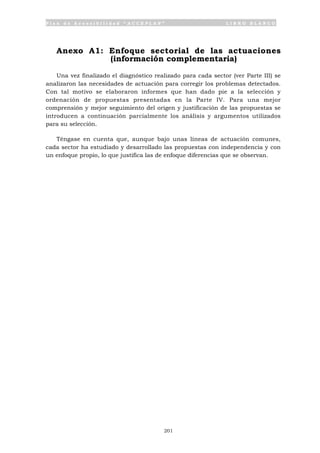 P l a n d e A c c e s i b i l i d a d “ A C C E P L A N ” L I B R O B L A N C O
201
Anexo A1: Enfoque sectorial de las actuaciones
(información complementaria)
Una vez finalizado el diagnóstico realizado para cada sector (ver Parte III) se
analizaron las necesidades de actuación para corregir los problemas detectados.
Con tal motivo se elaboraron informes que han dado pie a la selección y
ordenación de propuestas presentadas en la Parte IV. Para una mejor
comprensión y mejor seguimiento del origen y justificación de las propuestas se
introducen a continuación parcialmente los análisis y argumentos utilizados
para su selección.
Téngase en cuenta que, aunque bajo unas líneas de actuación comunes,
cada sector ha estudiado y desarrollado las propuestas con independencia y con
un enfoque propio, lo que justifica las de enfoque diferencias que se observan.
 