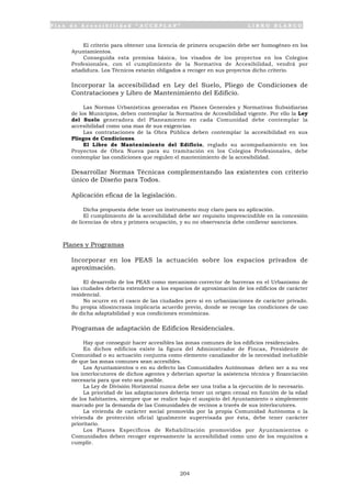 P l a n d e A c c e s i b i l i d a d “ A C C E P L A N ” L I B R O B L A N C O
204
El criterio para obtener una licencia de primera ocupación debe ser homogéneo en los
Ayuntamientos.
Conseguida esta premisa básica, los visados de los proyectos en los Colegios
Profesionales, con el cumplimiento de la Normativa de Accesibilidad, vendrá por
añadidura. Los Técnicos estarán obligados a recoger en sus proyectos dicho criterio.
• Incorporar la accesibilidad en Ley del Suelo, Pliego de Condiciones de
Contrataciones y Libro de Mantenimiento del Edificio.
Las Normas Urbanísticas generadas en Planes Generales y Normativas Subsidiarias
de los Municipios, deben contemplar la Normativa de Accesibilidad vigente. Por ello la Ley
del Suelo generadora del Planeamiento en cada Comunidad debe contemplar la
accesibilidad como una mas de sus exigencias.
Las contrataciones de la Obra Pública deben contemplar la accesibilidad en sus
Pliegos de Condiciones.
El Libro de Mantenimiento del Edificio, reglado su acompañamiento en los
Proyectos de Obra Nueva para su tramitación en los Colegios Profesionales, debe
contemplar las condiciones que regulen el mantenimiento de la accesibilidad.
• Desarrollar Normas Técnicas complementando las existentes con criterio
único de Diseño para Todos.
• Aplicación eficaz de la legislación.
Dicha propuesta debe tener un instrumento muy claro para su aplicación.
El cumplimiento de la accesibilidad debe ser requisito imprescindible en la concesión
de licencias de obra y primera ocupación, y su no observancia debe conllevar sanciones.
Planes y Programas
• Incorporar en los PEAS la actuación sobre los espacios privados de
aproximación.
El desarrollo de los PEAS como mecanismo corrector de barreras en el Urbanismo de
las ciudades debería extenderse a los espacios de aproximación de los edificios de carácter
residencial.
No ocurre en el casco de las ciudades pero si en urbanizaciones de carácter privado.
Su propia idiosincrasia implicaría acuerdo previo, donde se recoge las condiciones de uso
de dicha adaptabilidad y sus condiciones económicas.
• Programas de adaptación de Edificios Residenciales.
Hay que conseguir hacer accesibles las zonas comunes de los edificios residenciales.
En dichos edificios existe la figura del Administrador de Fincas, Presidente de
Comunidad o su actuación conjunta como elemento canalizador de la necesidad ineludible
de que las zonas comunes sean accesibles.
Los Ayuntamientos o en su defecto las Comunidades Autónomas deben ser a su vez
los interlocutores de dichos agentes y deberían aportar la asistencia técnica y financiación
necesaria para que esto sea posible.
La Ley de División Horizontal nunca debe ser una traba a la ejecución de lo necesario.
La prioridad de las adaptaciones debería tener un origen censal en función de la edad
de los habitantes, siempre que se realice bajo el auspicio del Ayuntamiento o simplemente
marcado por la demanda de las Comunidades de vecinos a través de sus interlocutores.
La vivienda de carácter social promovida por la propia Comunidad Autónoma o la
vivienda de protección oficial igualmente supervisada por ésta, debe tener carácter
prioritario.
Los Planes Específicos de Rehabilitación promovidos por Ayuntamientos o
Comunidades deben recoger expresamente la accesibilidad como uno de los requisitos a
cumplir.
 