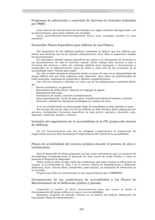 P l a n d e A c c e s i b i l i d a d “ A C C E P L A N ” L I B R O B L A N C O
205
• Programas de adecuación y supresión de barreras en viviendas habitadas
por PMRC.
Línea directa de interlocución de las familias con algún miembro discapacitado, con
su Ayuntamiento, para poder adaptar sus viviendas.
Línea Ayuntamiento-Imserso-Seguridad Social para conseguir ayudas en caso
necesario.
• Desarrollar Planes Específicos para edificios de uso Público.
Del diagnóstico de los edificios públicos evaluados se deduce que los edificios que
tienen más barreras son los de carácter administrativo, entre ellos es importante señalar
los Ayuntamientos.
Es importante abordar planes específicos que lleven a la eliminación de barreras en
los Ayuntamientos de todo el territorio estatal. Dicho trabajo debe llevarse a cabo a
iniciativa del Imserso y debe ser utilizado además para impregnar a funcionarios y
asalariados de la Administración Local de todos y cada uno de los entresijos de la
accesibilidad como “ Diseño para todos”.
Por ello no debe abordarse solamente desde el punto de vista de la Adaptabilidad del
propio edificio sino que debe utilizarse como referencia para todos los administrados de
cada municipio: campañas de promoción y difusión complementarias.
Los criterios mínimos a abordar en cada una de las adaptaciones realizadas deben
ser:
- Puerta automática, no giratoria.
- Mostradores de doble altura. Atención de lenguaje de signos.
- Señalización adecuada.
- Tratamiento de suelos, atención al deslizamiento.
- Aseos (aproximación, ancho de paso, giros, transferencia lateral al inodoro y barras).
- Ascensor o plataforma elevadora homologada en cambios de nivel.
A su vez estableciendo un determinado orden de prioridades se debe abordar el resto.
En función del uso de cada uno de los edificios se debe abordar dicha adaptación por
sectores, realizándose Convenios específicos en cada sector: sanitario, educativo, ocio,
deportivo, comercial, hotelero, cultural...
• Inclusión del seguimiento de la accesibilidad en la ITE (inspección técnica
de edificios).
En los Ayuntamientos que sea de obligado cumplimiento la elaboración de
inspecciones técnicas debe formularse el requerimiento del control de la accesibilidad.
• Planes de accesibilidad del entorno próximo durante el proceso de obra e
instalaciones.
Para el desarrollo de dicha propuesta no hay mejor instrumento que un proyecto de
accesibilidad Complementario al proyecto de obra nueva de modo similar a como se
presenta el Proyecto de Seguridad.
Dicho proyecto debe recoger todas las condiciones que debe requerir la Obra para no
impedir la accesibilidad en calle o en el interior (Obras de Rehabilitación o Reforma):
Andamios, luces, alturas libres, banderolas, paso mínimo, no existencia de obstáculos en
el recorrido...
Proyecto que debe ser consensuado en sus requerimientos por el IMSERSO.
• Incorporación de las condiciones de accesibilidad a los Planes de
Mantenimiento de la Edificación pública y privada.
Inspección y control en dicho mantenimiento para que nunca se limite el
funcionamiento del propio edificio en cuanto a su accesibilidad.
Ejemplos: Limpieza de fachada, Pintura en el interior del edificio, Reposición de
luminarias, Obras de mantenimiento...
 