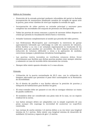 P l a n d e A c c e s i b i l i d a d “ A C C E P L A N ” L I B R O B L A N C O
207
Edificio de Viviendas:
- Protección de la entrada principal mediante rehundidos del portal en fachada
incorporación de marquesina añadiendo canaleta de recogida de aguas ante
la puerta, para evitar cambios de nivel que impidan la entrada de agua.
- Incorporación de video portero en entrada principal y ascensor para
completar las necesidades del conjunto de personas con discapacidad.
- Todas las puertas de zonas comunes y puerta de ascensor deben disponer de
cristal que permita la visualización dentro-fuera o viceversa.
- Avisador luminoso complementario al sonido que proceda del video portero.
- Las Ordenanzas Municipales que contemplen la existencia de garaje
aparcamiento tolerando que sobresalga en calle sin aumento de volumen,
deben facilitar a su vez o ser señalado expresamente la resolución de los
portales para que puedan ser accesibles. Es decir imputar soluciones de
reducción de volumen edificable u otras a la aplicación de medidas
correctoras (rampas o plataformas elevadoras homologadas).
- Las puertas contra incendios en vestíbulos estancos deben llevar
electroimanes que faciliten que dichas puertas puedan estar siempre abiertas
y solamente en caso de incendio dicho mecanismo las cerraría.
- Siempre debe existir aparato elevador en 2 o mas alturas.
Vivienda:
- Utilización de la puerta normalizada de 82,5 cms. con la utilización de
bisagras adecuadas que permitan el paso libre contemplado en la Normativa
de Accesibilidad.
- En el diseño de pasillos o sus fondos adecuar la posición de puertas y
tabiquería de habitaciones para facilitar los giros.
- El estar-comedor debe ser pasante si con ello se consigue eliminar un tramo
de pasillo conflictivo.
- El tendedero debe ser considerado una pieza más de la casa, no un espacio
residual de la cocina.
- Los baños siempre deben ser adaptables con la simple supresión de una
pieza aunque ello suponga la necesidad de aumentar su superficie
construida.
- Las cocinas de ancho mínimo 1,6 metros deben a su vez tener una longitud
mínima de 5,1 metros. Debe existir una longitud mínima de desarrollo de
mobiliario 3,6 metros y espacio de giro 1,5 metros.
 