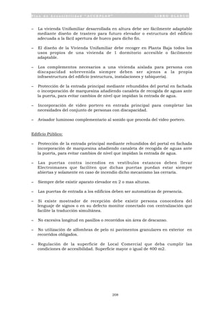 P l a n d e A c c e s i b i l i d a d “ A C C E P L A N ” L I B R O B L A N C O
208
- La vivienda Unifamiliar desarrollada en altura debe ser fácilmente adaptable
mediante diseño de trastero para futuro elevador o estructura del edificio
adecuada a la fácil apertura de hueco para dicho fin.
- El diseño de la Vivienda Unifamiliar debe recoger en Planta Baja todos los
usos propios de una vivienda de 1 dormitorio accesible o fácilmente
adaptable.
- Los complementos necesarios a una vivienda aislada para persona con
discapacidad sobrevenida siempre deben ser ajenos a la propia
infraestructura del edificio (estructura, instalaciones y tabiquería).
- Protección de la entrada principal mediante rehundidos del portal en fachada
o incorporación de marquesina añadiendo canaleta de recogida de aguas ante
la puerta, para evitar cambios de nivel que impidan la entrada de agua.
- Incorporación de video portero en entrada principal para completar las
necesidades del conjunto de personas con discapacidad.
- Avisador luminoso complementario al sonido que proceda del video portero.
Edificio Público:
- Protección de la entrada principal mediante rehundidos del portal en fachada
incorporación de marquesina añadiendo canaleta de recogida de aguas ante
la puerta, para evitar cambios de nivel que impidan la entrada de agua.
- Las puertas contra incendios en vestíbulos estancos deben llevar
Electroimanes que faciliten que dichas puertas puedan estar siempre
abiertas y solamente en caso de incendio dicho mecanismo las cerraría.
- Siempre debe existir aparato elevador en 2 o mas alturas.
- Las puertas de entrada a los edificios deben ser automáticas de presencia.
- Si existe mostrador de recepción debe existir persona conocedora del
lenguaje de signos o en su defecto monitor conectado con centralización que
facilite la traducción simultánea.
- No excesiva longitud en pasillos o recorridos sin área de descanso.
- No utilización de alfombras de pelo ni pavimentos granulares en exterior en
recorridos obligados.
- Regulación de la superficie de Local Comercial que deba cumplir las
condiciones de accesibilidad. Superficie mayor o igual de 400 m2.
 