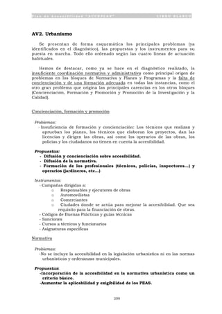 P l a n d e A c c e s i b i l i d a d “ A C C E P L A N ” L I B R O B L A N C O
209
AV2. Urbanismo
Se presentan de forma esquemática los principales problemas (ya
identificados en el diagnóstico), las propuestas y los instrumentos para su
puesta en marcha. Todo ello ordenado según las cuatro líneas de actuación
habituales.
Hemos de destacar, como ya se hace en el diagnóstico realizado, la
insuficiente coordinación normativa y administrativa como principal origen de
problemas en los bloques de Normativa y Planes y Programas y la falta de
concienciación y de una formación adecuada en todas las instancias, como el
otro gran problema que origina las principales carencias en los otros bloques
(Concienciación, Formación y Promoción y Promoción de la Investigación y la
Calidad).
Concienciación, formación y promoción
Problemas:
- Insuficiencia de formación y concienciación: Los técnicos que realizan y
aprueban los planes, los técnicos que elaboran los proyectos, dan las
licencias y dirigen las obras, así como los operarios de las obras, los
policías y los ciudadanos no tienen en cuenta la accesibilidad.
Propuestas:
- Difusión y concienciación sobre accesibilidad.
- Difusión de la normativa.
- Formación de los profesionales (técnicos, policías, inspectores…) y
operarios (jardineros, etc…)
Instrumentos:
- Campañas dirigidas a:
o Responsables y ejecutores de obras
o Automovilistas
o Comerciantes
o Ciudades donde se actúa para mejorar la accesibilidad. Que sea
requisito para la financiación de obras.
- Códigos de Buenas Prácticas y guías técnicas
- Sanciones
- Cursos a técnicos y funcionarios
- Asignaturas específicas
Normativa
Problemas:
-No se incluye la accesibilidad en la legislación urbanística ni en las normas
urbanísticas y ordenanzas municipales.
Propuestas:
-Incorporación de la accesibilidad en la normativa urbanística como un
criterio básico.
-Aumentar la aplicabilidad y exigibilidad de los PEAS.
 