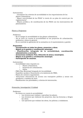 P l a n d e A c c e s i b i l i d a d “ A C C E P L A N ” L I B R O B L A N C O
210
Instrumentos:
- Incorporar los criterios de accesibilidad en los requerimientos de los
planes urbanísticos
- Mayor coercitividad de los PEAS “a través de un plan de control por vía
reglamentaria”.
- Mejora jurídica y de coordinación de los PEAS con los instrumentos del
planeamiento.
Planes y Programas
Problemas:
- No se integra la accesibilidad en los planes urbanísticos.
- No se tiene en cuenta la accesibilidad en los proyectos de urbanización,
jardinería y obras en general.
- No se controla la aplicación de la normativa en el mantenimiento y gestión
Propuestas:
- Incorporación en todos los planes, proyectos y obras.
- Mejora en la gestión y coordinación municipal.
- Planificación integrada de la accesibilidad, coordinación
administrativa y sectorial.
- Actuaciones mediante Peas. Selección de áreas y municipios.
- Mejora en la gestión y coordinación municipal.
- Participación de usuarios.
Instrumentos:
- Accesibilidad como requisito en:
o Planes urbanísticos.
o Proyectos de urbanización.
o Obras
- PMIA Plan Municipal Integrado de Accesibilidad.
- Supeditar ayudas y financiación a la existencia de PMIA.
- Planes de control y seguimiento.
- Soluciones alternativas de acceso con transporte público y zonas con
pendiente o cambios de nivel.
- Planificación con prioridades y criterios de intervención.
Promoción, Investigación Y Calidad
Problemas:
- No tienen en cuenta la accesibilidad:
- Los técnicos que realizan y aprueban los planes.
- Los técnicos que elaboran los proyectos, dan las licencias y dirigen
las obras.
- Los operarios que realizan las obras, los policías y ciudadanos.
 