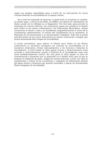 P l a n d e A c c e s i b i l i d a d “ A C C E P L A N ” L I B R O B L A N C O
212
según sus propias capacidades para a través de un instrumento de nueva
creación fomentar la accesibilidad en el espacio urbano.
En el nivel de supresión de barreras, a escala local, la actuación se canaliza,
en primer lugar, a través de los PEAs, los PERIs y los planes de urbanización, de
forma acorde con lo reflejado en el diagnóstico. Por otro lado, para prevenir la
existencia de nuevas barreras, las actuaciones pasan por promover el Diseño
para Todos en los planes urbanísticos y las Ordenanzas Municipales. Ambas
actuaciones se llevan a cabo y se manifiestan programáticamente a través de la
coordinación administrativa, el control del cumplimiento de la normativa, la
formación de los funcionarios y la concienciación ciudadana. Todo ello se puede
articular dentro de ese nuevo instrumento de alcance transversal e integral, que
hemos denominado Plan Integral de Accesibilidad.
A escala autonómica, para aplicar el Diseño para Todos en los Planes
urbanísticos es necesario incorporar los criterios de accesibilidad en la
normativa urbanística, formar adecuadamente a los técnicos y fomentar la
investigación. A nivel estatal se debe apoyar técnica y financieramente estas
acciones y, particularmente asumir el fomento de la investigación como una
tarea fundamentalmente estatal. Por otra parte se debe apoyar la tarea de
concienciación y formación que se desarrolle en el ámbito local, para lo que se
propone la realización de guías, códigos de buenas prácticas, cursos, así como la
coordinación y control de las actuaciones y campañas de información además
del apoyo técnico y financiero que permita consolidar y aplicar los denominados
Planes Integrales de Accesibilidad.
 