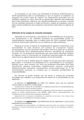 P l a n d e A c c e s i b i l i d a d “ A C C E P L A N ” L I B R O B L A N C O
214
La conclusión es, por tanto, que resultando el escenario tendencial para el
2010 insatisfactorio para la accesibilidad, lo que se requiere es establecer un
programa de acción capaz de superar las expectativas generadas por las
medidas y políticas en curso. Para ello se plantea fijar objetivos más ambiciosos
para cada subsistema; objetivos que desafortunadamente no pueden coincidir
con los umbrales primarios en todas las facetas y medios de transporte, pues el
plazo resulta insuficiente para implantar instrumentos adecuados en algunos de
ellos.
Definición de los campos de actuación principales.
Aplicando los instrumentos y las políticas de accesibilidad que se proponen,
esa aproximación a los umbrales primarios de accesibilidad puede ser
sustancialmente mejorada, para la misma fecha del 2010, mediante políticas
activas de intervención coherentes con los objetivos en cada subsistema.
Políticas en la que se aprecia la multiplicidad de agentes involucrados en la
accesibilidad de cada elemento del sistema de transportes supone,
necesariamente, que las soluciones sólo pueden venir de la mano de un proceso
de concertación entre administraciones diversas, operadores de transporte,
usuarios, etc. Un proceso de concertación que, para mayor dificultad, requiere
en algunos casos la intervención de instancias supranacionales de decisión,
como ocurre en algunas facetas de la aviación y de los ferrocarriles.
Se trata de una la amplia gama de campos en los que hace falta intervenir
para paliar o reconducir los problemas de la accesibilidad en el transporte.
Muchas veces, para afrontar con éxito los problemas detectados hace falta
simultanear cambios normativos, modificaciones técnicas, inversiones
infraestructurales, formación, concienciación, acción institucional, etc. Y esa
simultaneidad necesaria se complica por la señalada multiplicidad de
responsabilidades.
En síntesis se puede señalar que las líneas o campos de actuación
principales que engloban a las propuestas de mejora de la accesibilidad son las
siguientes:
a) Adecuar la legislación en todos los ámbitos para que las mejoras
estructurales se alcancen a medio plazo:
Introducción de criterios de accesibilidad en la legislación (directivas de interoperabilidad por
ejemplo) comunitaria sobre el transporte público.
Introducción de criterios de accesibilidad en la legislación estatal que afecta a los operadores o
agentes de ámbito suprautonómico como RENFE, AENA, Iberia, Transmediterránea. En
coordinación con los criterios de los operadores autonómicos.
Adecuación de la normativa autonómica de supresión de barreras a los nuevos retos
planteados con la accesibilidad en el transporte público.
b) Adaptar los reglamentos y procedimientos de los operadores a las nuevas
demandas de accesibilidad.
Garantizando las oportunidades y la calidad de viaje para todos los usuarios. Por ejemplo,
facilitando el acceso de personas que portan carritos de niños en los autobuses urbanos y
suburbanos.
 