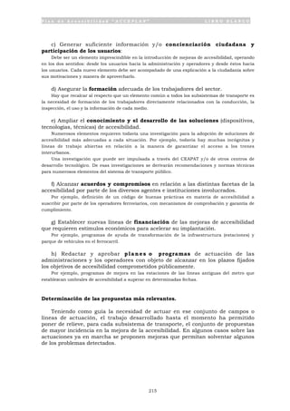 P l a n d e A c c e s i b i l i d a d “ A C C E P L A N ” L I B R O B L A N C O
215
c) Generar suficiente información y/o concienciación ciudadana y
participación de los usuarios:
Debe ser un elemento imprescindible en la introducción de mejoras de accesibilidad, operando
en los dos sentidos: desde los usuarios hacia la administración y operadores y desde éstos hacia
los usuarios. Cada nuevo elemento debe ser acompañado de una explicación a la ciudadanía sobre
sus motivaciones y manera de aprovecharlo.
d) Asegurar la formación adecuada de los trabajadores del sector.
Hay que recalcar al respecto que un elemento común a todos los subsistemas de transporte es
la necesidad de formación de los trabajadores directamente relacionados con la conducción, la
inspección, el uso y la información de cada medio.
e) Ampliar el conocimiento y el desarrollo de las soluciones (dispositivos,
tecnologías, técnicas) de accesibilidad.
Numerosos elementos requieren todavía una investigación para la adopción de soluciones de
accesibilidad más adecuadas a cada situación. Por ejemplo, todavía hay muchas incógnitas y
líneas de trabajo abiertas en relación a la manera de garantizar el acceso a los trenes
interurbanos.
Una investigación que puede ser impulsada a través del CEAPAT y/o de otros centros de
desarrollo tecnológico. De esas investigaciones se derivarán recomendaciones y normas técnicas
para numerosos elementos del sistema de transporte público.
f) Alcanzar acuerdos y compromisos en relación a las distintas facetas de la
accesibilidad por parte de los diversos agentes e instituciones involucrados.
Por ejemplo, definición de un código de buenas prácticas en materia de accesibilidad a
suscribir por parte de los operadores ferroviarios, con mecanismos de comprobación y garantía de
cumplimiento.
g) Establecer nuevas líneas de financiación de las mejoras de accesibilidad
que requieren estímulos económicos para acelerar su implantación.
Por ejemplo, programas de ayuda de transformación de la infraestructura (estaciones) y
parque de vehículos en el ferrocarril.
h) Redactar y aprobar planes o programas de actuación de las
administraciones y los operadores con objeto de alcanzar en los plazos fijados
los objetivos de accesibilidad comprometidos públicamente.
Por ejemplo, programas de mejora en las estaciones de las líneas antiguas del metro que
establezcan umbrales de accesibilidad a superar en determinadas fechas.
Determinación de las propuestas más relevantes.
Teniendo como guía la necesidad de actuar en ese conjunto de campos o
líneas de actuación, el trabajo desarrollado hasta el momento ha permitido
poner de relieve, para cada subsistema de transporte, el conjunto de propuestas
de mayor incidencia en la mejora de la accesibilidad. En algunos casos sobre las
actuaciones ya en marcha se proponen mejoras que permitan solventar algunos
de los problemas detectados.
 