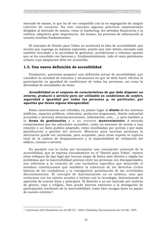 P l a n d e A c c e s i b i l i d a d “ A C C E P L A N ” L I B R O B L A N C O
22
mercado de masas, lo que ha de ser compatible con la no segregación de ningún
colectivo de usuarios. En este concepto algunas prácticas empresariales
dirigidas al mercado de masas, como el marketing, los métodos financieros y la
estética, adquieren gran importancia. Así mismo, los procesos de información al
usuario resultan fundamentales.
El concepto de Diseño para Todos no sustituirá la idea de accesibilidad, por
mucho que suponga su máxima expresión, puesto que éste último concepto está
también vinculado a la necesidad de gestionar, acondicionar o reformar aquello
que se ha concebido con barreras y, fundamentalmente, todo el vasto patrimonio
urbano cuya adaptación debe ser acometida.
1.3. Una nueva definición de accesibilidad
Finalmente, queremos proponer una definición actual de accesibilidad, que
considere la variedad de entornos y situaciones en que se debe hacer efectiva la
participación en igualdad de condiciones de todas las personas, así como la
diversidad de necesidades de éstas:
Accesibilidad es el conjunto de características de que debe disponer un
entorno, producto o servicio para ser utilizable en condiciones de confort,
seguridad e igualdad por todas las personas y, en particular, por
aquellas que tienen alguna discapacidad.
Estas características son referidas, en primer lugar al diseño de los entornos
(edificios, espacios públicos, vehículos), productos (ergonomía, diseño industrial
accesible) o servicios (telecomunicaciones, información, ocio.....); pero también a
la forma de gestionarlos y a su correcto mantenimiento. A menudo
comprobamos que las soluciones accesibles, como un ascensor de acceso a una
estación o un baño publico adaptado, están inutilizadas por averías o por mala
planificación o gestión del servicio. Mientras para muchas personas la
alternativa puede ser incómoda, pero aceptable, para otras supone la ruptura
total de la cadena de desplazamiento y la imposibilidad de utilización del
edificio, entorno o servicio.
En paralelo con la lucha por incorporar una concepción universal de la
accesibilidad, que se expresa rotundamente en el “Diseño para Todos”, existen
otros enfoques de tipo legal que buscan atajar de forma más efectiva y rápida los
problemas que la inaccesibilidad provoca entre las personas con discapacidades;
nos referimos a la creación de una normativa específica que desarrolle el
mandato constitucional que establece la cobertura de los derechos civiles
básicos de los ciudadanos y la consiguiente penalización de las actividades
discriminatorias. El concepto de discriminación no es estático, sino que
evoluciona con los valores sociales o incluso con la tecnología, determinando la
aparición de nuevas leyes y principios. El derecho a no ser excluido por motivos
de género, raza o religión, bien puede hacerse extensivo a la denegación de
participación resultante de la inaccesibilidad, como bien recogen leyes en países
de nuestro entorno11.
11 Americans with Disabilities Act de EE.UU, 1990 o Disability Discrimination Act de GB, 1995.
 