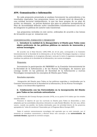 P l a n d e A c c e s i b i l i d a d “ A C C E P L A N ” L I B R O B L A N C O
221
AV4. Comunicación e Información
En cada propuesta presentada se analizan brevemente los antecedentes y los
resultados esperados. Las propuestas tienen un elevado nivel de desarrollo y
una entidad sectorial independiente, lo que las hace propias de un plan de
acción; no obstante, es preciso destacar que para su posterior incorporación al
Plan de Accesibilidad deberán sufrir considerables transformaciones con el fin
de integrarse en políticas de carácter más transversal.
Las propuestas incluidas en este sector, ordenadas de acuerdo a las Líneas
de Actuación en que se enmarcan son:
CONCIENCIACIÓN, FORMACIÓN Y PROMOCIÓN
1.- Introducir la realidad de la discapacidad y el Diseño para Todos como
objeto preferente de las políticas públicas en materia de innovación y
nuevas tecnologías.
De acuerdo con el Real Decreto 1289/1999, de 23 de julio, corresponde a la Comisión
Interministerial de la Sociedad de la Información y de las Nuevas Tecnologías impulsar y evaluar
las medidas contempladas en el programa eEurope y será por lo tanto el organismo encargado de
coordinar las políticas de la Sociedad de la Información y las nuevas tecnologías.
Propuesta:
Incrementar la participación del IMSERSO en la Comisión Interministerial de
la Sociedad de la Información y de las Nuevas Tecnologías, de manera que
consiga incidir en las políticas de Sociedad de la Información y nuevas
Tecnologías incorporando los conceptos de Diseño para Todos.
Resultados esperados:
-Integración del Diseño para Todos en las políticas sugeridas y coordinadas por la
Comisión Interministerial de la Sociedad de la Información y de las Nuevas Tecnologías
-Apoyo a los desarrollos legislativos
2.- Colaboración con las Universidades en la incorporación del Diseño
para Todos en los currícula universitarios
La Resolución del Consejo Europeo (reunión 2470), en su punto II.4.b indica que los estados
miembro deben:
Promover el objetivo de que los currícula en Diseño para Todos se desarrollen y sean
adoptados por las autoridades educativas relevantes en cada Estado Miembro. En este caso, deben
usarse, cuando sea posible, los fondos destinados para tal actividad dentro de los proyectos
apropiados de "redes de excelencia" financiados por el Programa Marco Europeo RDT.
Dado el carácter eminentemente tecnológico del apartado que se está tratando, por el
momento se considera conveniente y efectivo llevar este concepto a las universidades de
currículo técnico, siguiendo la corriente europea.
 