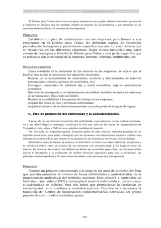 P l a n d e A c c e s i b i l i d a d “ A C C E P L A N ” L I B R O B L A N C O
223
El Diseño para Todos ofrece los conceptos necesarios para poder diseñar sistemas, productos
y servicios de manera que los puedan utilizar la mayoría de las personas, y sin embargo es un
concepto desconocido en la mayoría de las empresas.
Propuesta
Establecer un plan de colaboración con las empresas para formar a sus
empleados en el Diseño para Todos. Se definirán cursos de contenido
parcialmente homogéneo y parcialmente específico con una duración diversa que
se impartirán en las diferentes empresas. Estos cursos incluirían una parte
común de conceptos y filosofía de Diseño para Todos y una parte específica que
se relacione con la actividad de la empresa: Internet, telefonía, multimedia, etc.
Resultados esperados
Como resultado de la formación de los técnicos de las empresas, se espera que al
final de esta acción se produzcan los siguientes resultados:
• Mejorar de la accesibilidad de contenidos, servicios y herramientas de Internet
(navegadores, editores, gestores de contenidos, etc.)
• Conseguir terminales de telefonía fija y móvil accesibles; cajeros automáticos
accesibles
• Servicios de emergencia y de teleasistencia accesibles; también extender los sistemas
de señalización y etiquetado accesibles
• Mejorar la accesibilidad a los puestos de trabajo en las empresas.
• Ampliar las horas de cine y televisión subtituladas.
• Ampliar el número de servicios empresariales con intérpretes de lenguas de signos.
4.- Plan de promoción del subtitulado y la audiodescripción.
A pesar de un crecimiento importante del subtitulado, especialmente en las cadenas privadas,
va a ser difícil llegar a conseguir subtitular el cien por cien de las horas de programación de
Televisión y cine, vídeo y DVD si no se adoptan medidas al respecto.
Por otro lado, la audiodescripción, hermana pobre de esta sección, necesita también de un
impulso importante para poder conseguir que las personas con limitaciones visuales reciban una
descripción auditiva de lo que ocurre en la pantalla en los momentos en los que no hay diálogo.
Actividades como la danza, la música, la literatura, el teatro, las artes plásticas, la pintura y
la escultura deben estar al alcance de las personas con discapacidad, y los lugares como los
teatros, los museos, los cines y las bibliotecas deben ser accesibles para ellas. Los Estados deben
iniciar el desarrollo y la utilización de medios técnicos especiales para que la literatura, las
películas cinematográficas y el teatro sean accesibles a las personas con discapacidad.
Propuesta
Realizar un proyecto estructurado a lo largo de los años de duración del Plan
que permita aumentar el número de horas subtituladas y audiodescritas de la
programación audiovisual del territorio nacional. Esto afectará a contenidos de
televisión, cine, vídeo y DVD y contemplará tanto el subtitulado en directo como
el subtitulado en diferido. Para ello habrá que promocionar la formación de
estenotipistas, subtituladores y audiodescriptores. También será necesaria la
búsqueda de fuentes de financiación complementarias derivadas del propio
proceso de subtitulado o audiodescripción.
 