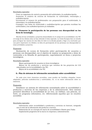 P l a n d e A c c e s i b i l i d a d “ A C C E P L A N ” L I B R O B L A N C O
224
Resultados esperados
• Crear un organismo de control y promoción del subtitulado y la audiodescripción.
• Aumentar el número de centros de formación en subtitulado, estenotipia y
audiodescripción
• Incrementar el número de profesionales con preparación para el subtitulado, la
estenotipia y la audiodescripción.
• Conseguir una bolsa de subtitulado y audiodescripción que permita reutilizar los
subtitulados y las audiodescripciones ya realizadas.
5.- Promover la participación de las personas con discapacidad en los
foros de tecnología.
Muchas de las actividades y proyectos desarrollados en el campo de la accesibilidad a las TIC
a lo largo de los últimos años no han obtenido el éxito esperado. La Unión Europea hizo un estudio
para averiguar las razones de esta falta de éxito en la década pasada y llegó a la conclusión que
una parte importante era debida a la falta de participación de las personas con discapacidad en
estas actividades y proyectos.
Propuesta
Realización de cursos de formación sobre participación de usuarios a
personas con discapacidad, con el objetivo de mejorar su preparación y dotar de
contenidos a la filosofía de participación, especialmente en foros y proyectos
tecnológicos.
Resultados esperados
• Mayor participación de usuarios en foros tecnológicos
• Mejora de los productos y servicios que resulten de los proyectos de I+D
relacionados con la accesibilidad a las TIC.
• Mejora de la accesibilidad a las TIC
6.- Plan de sistemas de información normalizada sobre accesibilidad
De nada sirve tener elementos accesibles, como pueden ser bordillos rebajados, trenes
adaptados, películas audiodescritas y subtituladas, etc. si no existe información sobre su
existencia.
Propuesta
Establecer un sistema de información normalizada sobre la accesibilidad a
productos y servicios de las empresas y de la administración. Este sistema
permitirá identificar la accesibilidad de un tren, un teléfono, una película, un
hotel, un programa informático, etc. diferenciando aquellos que no resulten
accesibles
Resultados esperados
• Información sobre accesibilidad a productos y servicios en Internet, integrada
con el resto de la información del producto o servicio.
• Elaboración de un concepto de marca de accesibilidad o Diseño para Todos
• Implantación progresiva de la marca en empresas y administración
 