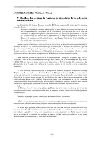 P l a n d e A c c e s i b i l i d a d “ A C C E P L A N ” L I B R O B L A N C O
225
NORMATIVA, NORMAS TÉCNICAS Y GUÍAS
7.- Modificar los sistemas de requisitos de adquisición de las diferentes
administraciones
La Resolución del Consejo Europeo (reunión 2470), en su punto I.3 indica que los estados
miembro deben:
• Promover medidas para alentar a la empresa privada a hacer accesibles sus productos y
servicios basados en tecnologías de la información, incluyendo el hecho de que los
contratos de adquisición pública sean accesibles. En particular, promocionar el uso de
las posibilidades que existen en la legislación de la adquisición pública de la Unión
Europea de manera que incluya referencias específicas a los criterios de accesibilidad en
los productos y servicios relevantes.
Por otra parte, en España el artículo 70 de la Ley General de Telecomunicaciones se refiere al
Consejo Asesor de las Telecomunicaciones que presidido por el Ministro de Fomento o por la
persona en quien delegue, es el órgano asesor del Gobierno en materia de telecomunicaciones y
cuyas funciones son de estudio, deliberación y propuesta en materias relativas a las
telecomunicaciones, actuando bien a instancia del Gobierno, bien por propia iniciativa.
Debe señalarse que en la regulación de la composición del Consejo por el artículo 3 y 4 del RD
970/1991, como en su posterior modificación por Real Decreto, de 20 de noviembre de 1992, núm.
1398/1992, se incluyen como vocales representantes de la Federación de Asociaciones de
Consumidores y Usuarios sin referencia específica alguna a los colectivos con necesidades
especiales.
En otro orden de cosas la Orden de 29 de agosto de 1993 del Ministerio de Administraciones
Públicas, creaba con carácter de Comisión Nacional, el Grupo de Usuarios de Telecomunicaciones
en la Administración, y regulaba su composición y funciones. A esta Comisión se le asigna como
función la de actuar como órgano de coordinación del uso de las telecomunicaciones en la
Administración General del Estado y de colaboración en esta misma materia con las restantes
Administraciones Públicas interesadas. En concreto y conforme al precepto Segundo de la norma
son fines u objetivos del Grupo de Usuarios de Telecomunicaciones en la Administración:
(...)
d) Promover entre los compradores públicos de sistemas, equipos y servicios de
telecomunicación, guías y recomendaciones para la ayuda al proceso de su especificación, selección
e implantación.
Para ello, el precepto Tercero les atribuye diversas funciones, entre ellas:
e) Informar técnicamente, con carácter no vinculante y a petición de los órganos interesados, las
contrataciones públicas que incluyan sistemas, equipos y servicios de telecomunicación.
De nuevo aquí, procede señalar la necesidad de que entre los distintos integrantes del Grupo
de Usuarios de Telecomunicaciones en la Administración se contemplasen usuarios con
necesidades especiales y, en su caso como señala la norma que entre los «hasta cuatro vocales
entre personas de reconocido prestigio en el campo de las telecomunicaciones» se incluyan
profesionales con competencia en materia de accesibilidad.
 