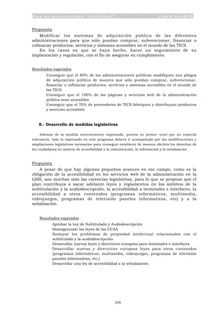 P l a n d e A c c e s i b i l i d a d “ A C C E P L A N ” L I B R O B L A N C O
226
Propuesta
Modificar los sistemas de adquisición pública de las diferentes
administraciones para que sólo puedan comprar, subvencionar, financiar o
cofinaciar productos, servicios y sistemas accesibles en el mundo de las TICS.
En los casos en que se haya hecho, hacer un seguimiento de su
implantación y regulación, con el fin de asegurar su cumplimiento.
Resultados esperados
• Conseguir que el 80% de las administraciones públicas modifiquen sus pliegos
de adquisición pública de manera que sólo puedan comprar, subvencionar,
financiar o cofinaciar productos, servicios y sistemas accesibles en el mundo de
las TICS.
• Conseguir que el 100% de las páginas y servicios web de la administración
pública sean accesibles.
• Conseguir que el 70% de proveedores de TICS fabriquen y distribuyan productos
y servicios accesibles
8.- Desarrollo de medidas legislativas
Además de la medida anteriormente expresada, puesta en primer nivel por su especial
relevancia, todo lo expresado en este programa deberá ir acompañado por las modificaciones y
ampliaciones legislativas necesarias para conseguir establecer de manera efectiva los derechos de
los ciudadanos en materia de accesibilidad a la comunicación, la información y la señalización
Propuesta
A pesar de que hay algunos pequeños avances en ese campo, como es la
obligación de la accesibilidad en los servicios web de la administración en la
LSSI, son muchas más las carencias legislativas, para lo que se propone que el
plan contribuya a sacar adelante leyes y reglamentos en los ámbitos de la
subtitulación y la audiodescripción, la accesibilidad a terminales e interfaces, la
accesibilidad a otros contenidos (programas informáticos, multimedia,
videojuegos, programas de televisión paneles informativos, etc) y a la
señalización.
Resultados esperados
• Aprobar la Ley de Subtitulado y Audiodescripción
• Homogeneizar las leyes de las CCAA
• Soslayar los problemas de propiedad intelectual relacionados con el
subtitulado y la audiodescripción
• Desarrollar nuevas leyes y directrices europeas para terminales e interfaces
• Desarrollar nuevas y directrices europeas leyes para otros contenidos
(programas informáticos, multimedia, videojuegos, programas de televisión
paneles informativos, etc.)
• Desarrollar una ley de accesibilidad a la señalización
 