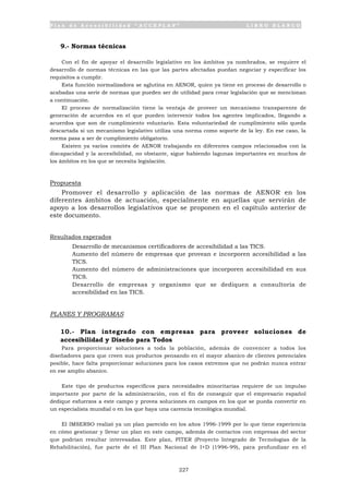 P l a n d e A c c e s i b i l i d a d “ A C C E P L A N ” L I B R O B L A N C O
227
9.- Normas técnicas
Con el fin de apoyar el desarrollo legislativo en los ámbitos ya nombrados, se requiere el
desarrollo de normas técnicas en las que las partes afectadas puedan negociar y especificar los
requisitos a cumplir.
Esta función normalizadora se aglutina en AENOR, quien ya tiene en proceso de desarrollo o
acabadas una serie de normas que pueden ser de utilidad para crear legislación que se mencionan
a continuación.
El proceso de normalización tiene la ventaja de proveer un mecanismo transparente de
generación de acuerdos en el que pueden intervenir todos los agentes implicados, llegando a
acuerdos que son de cumplimiento voluntario. Esta voluntariedad de cumplimiento sólo queda
descartada si un mecanismo legislativo utiliza una norma como soporte de la ley. En ese caso, la
norma pasa a ser de cumplimiento obligatorio.
Existen ya varios comités de AENOR trabajando en diferentes campos relacionados con la
discapacidad y la accesibilidad, no obstante, sigue habiendo lagunas importantes en muchos de
los ámbitos en los que se necesita legislación.
Propuesta
Promover el desarrollo y aplicación de las normas de AENOR en los
diferentes ámbitos de actuación, especialmente en aquellas que servirán de
apoyo a los desarrollos legislativos que se proponen en el capítulo anterior de
este documento.
Resultados esperados
• Desarrollo de mecanismos certificadores de accesibilidad a las TICS.
• Aumento del número de empresas que provean e incorporen accesibilidad a las
TICS.
• Aumento del número de administraciones que incorporen accesibilidad en sus
TICS.
• Desarrollo de empresas y organismo que se dediquen a consultoría de
accesibilidad en las TICS.
PLANES Y PROGRAMAS
10.- Plan integrado con empresas para proveer soluciones de
accesibilidad y Diseño para Todos
Para proporcionar soluciones a toda la población, además de convencer a todos los
diseñadores para que creen sus productos pensando en el mayor abanico de clientes potenciales
posible, hace falta proporcionar soluciones para los casos extremos que no podrán nunca entrar
en ese amplio abanico.
Este tipo de productos específicos para necesidades minoritarias requiere de un impulso
importante por parte de la administración, con el fin de conseguir que el empresario español
dedique esfuerzos a este campo y provea soluciones en campos en los que se pueda convertir en
un especialista mundial o en los que haya una carencia tecnológica mundial.
El IMSERSO realizó ya un plan parecido en los años 1996-1999 por lo que tiene experiencia
en cómo gestionar y llevar un plan en este campo, además de contactos con empresas del sector
que podrían resultar interesadas. Este plan, PITER (Proyecto Integrado de Tecnologías de la
Rehabilitación), fue parte de el III Plan Nacional de I+D (1996-99), para profundizar en el
 