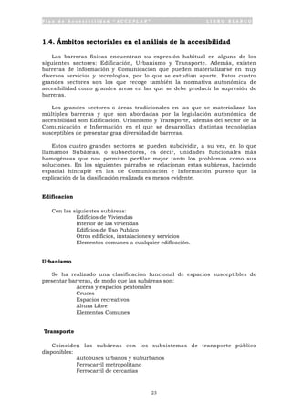 P l a n d e A c c e s i b i l i d a d “ A C C E P L A N ” L I B R O B L A N C O
23
1.4. Ámbitos sectoriales en el análisis de la accesibilidad
Las barreras físicas encuentran su expresión habitual en alguno de los
siguientes sectores: Edificación, Urbanismo y Transporte. Además, existen
barreras de Información y Comunicación que pueden materializarse en muy
diversos servicios y tecnologías, por lo que se estudian aparte. Estos cuatro
grandes sectores son los que recoge también la normativa autonómica de
accesibilidad como grandes áreas en las que se debe producir la supresión de
barreras.
Los grandes sectores o áreas tradicionales en las que se materializan las
múltiples barreras y que son abordadas por la legislación autonómica de
accesibilidad son Edificación, Urbanismo y Transporte, además del sector de la
Comunicación e Información en el que se desarrollan distintas tecnologías
susceptibles de presentar gran diversidad de barreras.
Estos cuatro grandes sectores se pueden subdividir, a su vez, en lo que
llamamos Subáreas, o subsectores, es decir, unidades funcionales más
homogéneas que nos permiten perfilar mejor tanto los problemas como sus
soluciones. En los siguientes párrafos se relacionan estas subáreas, haciendo
espacial hincapié en las de Comunicación e Información puesto que la
explicación de la clasificación realizada es menos evidente.
Edificación
Con las siguientes subáreas:
• Edificios de Viviendas
• Interior de las viviendas
• Edificios de Uso Publico
• Otros edificios, instalaciones y servicios
• Elementos comunes a cualquier edificación.
Urbanismo
Se ha realizado una clasificación funcional de espacios susceptibles de
presentar barreras, de modo que las subáreas son:
• Aceras y espacios peatonales
• Cruces
• Espacios recreativos
• Altura Libre
• Elementos Comunes
Transporte
Coinciden las subáreas con los subsistemas de transporte público
disponibles:
• Autobuses urbanos y suburbanos
• Ferrocarril metropolitano
• Ferrocarril de cercanías
 