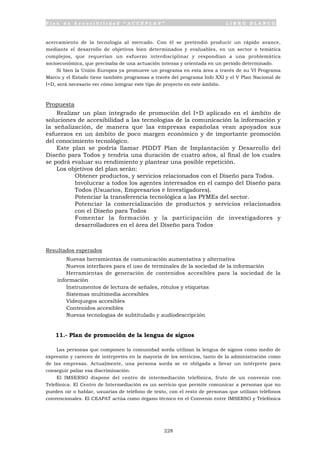 P l a n d e A c c e s i b i l i d a d “ A C C E P L A N ” L I B R O B L A N C O
228
acercamiento de la tecnología al mercado. Con él se pretendió producir un rápido avance,
mediante el desarrollo de objetivos bien determinados y evaluables, en un sector o temática
complejos, que requerían un esfuerzo interdisciplinar y respondían a una problemática
socioeconómica, que precisaba de una actuación intensa y orientada en un período determinado.
Si bien la Unión Europea ya promueve un programa en esta área a través de su VI Programa
Marco y el Estado tiene también programas a través del programa Info XXI y el V Plan Nacional de
I+D, será necesario ver cómo integrar este tipo de proyecto en este ámbito.
Propuesta
Realizar un plan integrado de promoción del I+D aplicado en el ámbito de
soluciones de accesibilidad a las tecnologías de la comunicación la información y
la señalización, de manera que las empresas españolas vean apoyados sus
esfuerzos en un ámbito de poco margen económico y de importante promoción
del conocimiento tecnológico.
Este plan se podría llamar PIDDT Plan de Implantación y Desarrollo del
Diseño para Todos y tendría una duración de cuatro años, al final de los cuales
se podrá evaluar su rendimiento y plantear una posible repetición.
Los objetivos del plan serán:
• Obtener productos, y servicios relacionados con el Diseño para Todos.
• Involucrar a todos los agentes interesados en el campo del Diseño para
Todos (Usuarios, Empresarios e Investigadores).
• Potenciar la transferencia tecnológica a las PYMEs del sector.
• Potenciar la comercialización de productos y servicios relacionados
con el Diseño para Todos
• Fomentar la formación y la participación de investigadores y
desarrolladores en el área del Diseño para Todos
Resultados esperados
• Nuevas herramientas de comunicación aumentativa y alternativa
• Nuevos interfaces para el uso de terminales de la sociedad de la información
• Herramientas de generación de contenidos accesibles para la sociedad de la
información
• Instrumentos de lectura de señales, rótulos y etiquetas
• Sistemas multimedia accesibles
• Videojuegos accesibles
• Contenidos accesibles
• Nuevas tecnologías de subtitulado y audiodescripción
11.- Plan de promoción de la lengua de signos
Las personas que componen la comunidad sorda utilizan la lengua de signos como medio de
expresión y carecen de intérpretes en la mayoría de los servicios, tanto de la administración como
de las empresas. Actualmente, una persona sorda se ve obligada a llevar un intérprete para
conseguir paliar esa discriminación.
El IMSERSO dispone del centro de intermediación telefónica, fruto de un convenio con
Telefónica. El Centro de Intermediación es un servicio que permite comunicar a personas que no
pueden oír o hablar, usuarias de teléfono de texto, con el resto de personas que utilizan teléfonos
convencionales. El CEAPAT actúa como órgano técnico en el Convenio entre IMSERSO y Telefónica
 