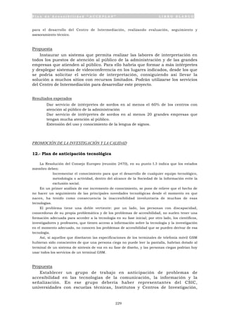P l a n d e A c c e s i b i l i d a d “ A C C E P L A N ” L I B R O B L A N C O
229
para el desarrollo del Centro de Intermediación, realizando evaluación, seguimiento y
asesoramiento técnico.
Propuesta
Instaurar un sistema que permita realizar las labores de interpretación en
todos los puestos de atención al público de la administración y de las grandes
empresas que atienden al público. Para ello habría que formar a más intérpretes
y desplegar sistemas de videoconferencia en los lugares indicados, desde los que
se podría solicitar el servicio de interpretación, consiguiendo así llevar la
solución a muchos sitios con recursos limitados. Podrán utilizarse los servicios
del Centro de Intermediación para desarrollar este proyecto.
Resultados esperados
• Dar servicio de intérpretes de sordos en al menos el 60% de los centros con
atención al público de la administración
• Dar servicio de intérpretes de sordos en al menos 20 grandes empresas que
tengan mucha atención al público.
• Extensión del uso y conocimiento de la lengua de signos.
PROMOCIÓN DE LA INVESTIGACIÓN Y LA CALIDAD
12.- Plan de anticipación tecnológica
La Resolución del Consejo Europeo (reunión 2470), en su punto I.3 indica que los estados
miembro deben:
• Incrementar el conocimiento para que el desarrollo de cualquier equipo tecnológico,
metodología o actividad, dentro del alcance de la Sociedad de la Información evite la
exclusión social.
En un primer análisis de ese incremento de conocimiento, se pone de relieve que el hecho de
no hacer un seguimiento de las principales novedades tecnológicas desde el momento en que
nacen, ha tenido como consecuencia la inaccesibilidad involuntaria de muchas de esas
tecnologías.
El problema tiene una doble vertiente: por un lado, las personas con discapacidad,
conocedoras de su propia problemática y de los problemas de accesibilidad, no suelen tener una
formación adecuada para acceder a la tecnología en su fase inicial; por otro lado, los científicos,
investigadores y profesores, que tienen acceso a información sobre la tecnología y la investigación
en el momento adecuado, no conocen los problemas de accesibilidad que se pueden derivar de esa
tecnología.
Así, si aquellos que diseñaron las especificaciones de los terminales de telefonía móvil GSM
hubieran sido conscientes de que una persona ciega no puede leer la pantalla, habrían dotado al
terminal de un sistema de síntesis de voz en su fase de diseño, y las personas ciegas podrían hoy
usar todos los servicios de un terminal GSM.
Propuesta
Establecer un grupo de trabajo en anticipación de problemas de
accesibilidad en las tecnologías de la comunicación, la información y la
señalización. En ese grupo debería haber representantes del CSIC,
universidades con escuelas técnicas, Institutos y Centros de Investigación,
 