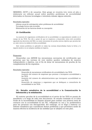 P l a n d e A c c e s i b i l i d a d “ A C C E P L A N ” L I B R O B L A N C O
230
IMSERSO, OCYT y de usuarios. Este grupo se reuniría tres veces al año y
elaboraría un informe anual sobre posibles problemas de accesibilidad
detectados en futuras tecnologías e intentaría esbozar alguna solución.
Resultados esperados
• Informe anual de anticipación sobre problemas de accesibilidad
• Tecnología futura más accesible
• Eliminación de las barreras desde su concepción
13- Certificación
La ausencia de organismos certificadores de la accesibilidad, es especialmente notable en el
campo de las TICS. Por ello a pesar de que se empiecen a desarrollar sitios web accesibles
siguiendo las directrices del WAI, no existe mecanismo de prueba externa objetiva que permita dar
un valor cierto a la validez de dicha accesibilidad.
Este mismo problema es aplicable en todas las normas desarrolladas hasta la fecha y lo
seguirá siendo si no se adoptan medidas al respecto.
Propuesta
Desarrollar con AENOR los mecanismos necesarios de certificación que
permitan que las normas de este ámbito queden validadas de manera
independiente y objetiva, con el fin de dotar de mecanismos de prueba de los
cumplimientos de los requisitos.
Resultados esperados
• Desarrollo de mecanismos certificadores de accesibilidad a las TICS.
• Aumento del número de empresas que provean e incorporen accesibilidad a
las TICS.
• Aumento del número de administraciones que incorporen accesibilidad en
sus TICS.
• Desarrollo de empresas y organismo que se dediquen a consultoría de
accesibilidad en las TICS.
14.- Estudio estadístico de la accesibilidad a la Comunicación la
Información y la señalización.
El carácter peculiar de la accesibilidad en el sector de las TICS se puesto de
manifiesto a lo largo de todo este documento. El estudio realizado en el Libro
Verde de la Accesibilidad en España alcanzó para realizar una primera toma de
contacto con la accesibilidad en las TIC, reflejando su uso y su problemática
para las personas con discapacidad. Sin embargo, no se llegó a elaborar un
informe estadístico que cuantificase dichos problemas y que permitiera medir de
manera efectiva la incidencia de las medidas que se adopten en este plan.
 