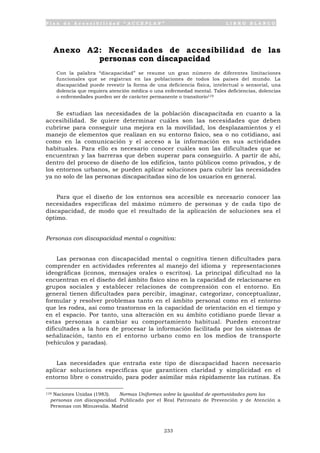 P l a n d e A c c e s i b i l i d a d “ A C C E P L A N ” L I B R O B L A N C O
233
Anexo A2: Necesidades de accesibilidad de las
personas con discapacidad
Con la palabra “discapacidad” se resume un gran número de diferentes limitaciones
funcionales que se registran en las poblaciones de todos los países del mundo. La
discapacidad puede revestir la forma de una deficiencia física, intelectual o sensorial, una
dolencia que requiera atención médica o una enfermedad mental. Tales deficiencias, dolencias
o enfermedades pueden ser de carácter permanente o transitorio119
Se estudian las necesidades de la población discapacitada en cuanto a la
accesibilidad. Se quiere determinar cuáles son las necesidades que deben
cubrirse para conseguir una mejora en la movilidad, los desplazamientos y el
manejo de elementos que realizan en su entorno físico, sea o no cotidiano, así
como en la comunicación y el acceso a la información en sus actividades
habituales. Para ello es necesario conocer cuáles son las dificultades que se
encuentran y las barreras que deben superar para conseguirlo. A partir de ahí,
dentro del proceso de diseño de los edificios, tanto públicos como privados, y de
los entornos urbanos, se pueden aplicar soluciones para cubrir las necesidades
ya no solo de las personas discapacitadas sino de los usuarios en general.
Para que el diseño de los entornos sea accesible es necesario conocer las
necesidades específicas del máximo número de personas y de cada tipo de
discapacidad, de modo que el resultado de la aplicación de soluciones sea el
óptimo.
Personas con discapacidad mental o cognitiva:
Las personas con discapacidad mental o cognitiva tienen dificultades para
comprender en actividades referentes al manejo del idioma y representaciones
ideográficas (iconos, mensajes orales o escritos). La principal dificultad no la
encuentran en el diseño del ámbito físico sino en la capacidad de relacionarse en
grupos sociales y establecer relaciones de comprensión con el entorno. En
general tienen dificultades para percibir, imaginar, categorizar, conceptualizar,
formular y resolver problemas tanto en el ámbito personal como en el entorno
que les rodea, así como trastornos en la capacidad de orientación en el tiempo y
en el espacio. Por tanto, una alteración en su ámbito cotidiano puede llevar a
estas personas a cambiar su comportamiento habitual. Pueden encontrar
dificultades a la hora de procesar la información facilitada por los sistemas de
señalización, tanto en el entorno urbano como en los medios de transporte
(vehículos y paradas).
Las necesidades que entraña este tipo de discapacidad hacen necesario
aplicar soluciones específicas que garanticen claridad y simplicidad en el
entorno libre o construido, para poder asimilar más rápidamente las rutinas. Es
119 Naciones Unidas (1983). Normas Uniformes sobre la igualdad de oportunidades para las
personas con discapacidad. Publicado por el Real Patronato de Prevención y de Atención a
Personas con Minusvalía. Madrid
 