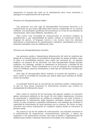 P l a n d e A c c e s i b i l i d a d “ A C C E P L A N ” L I B R O B L A N C O
234
importante el manejo del color en la señalización para crear estímulos o
apaciguar el comportamiento de la persona.
Personas con discapacidad para hablar:
Las personas con este tipo de discapacidad encuentran barreras a la
comunicación ya que tienen dificultad para hacerse comprender en su entorno
cotidiano. Los principales problemas los encuentran en el uso de los sistemas de
comunicación, tales como teléfonos, micrófonos, etc.
Para cubrir esta necesidad de comunicación es necesario emplear la
amplificación o, por imposibilidad de hablar, utilizar la sustitución desde el
lenguaje de gestos, el lenguaje escrito o con iconos como los sistemas
alternativos y aumentativos de comunicación, interfaces, sintetizadores de voz y
elementos portátiles como los teléfonos de texto.
Personas con discapacidad para escuchar:
Las personas sordas o hipoacúsicas (disminución del nivel de audición por
debajo de lo normal) tienen la necesidad de desarrollar los demás sentidos, como
la vista o la sensibilidad corporal, para suplir las carencias de su aparato
auditivo. La mayoría de las personas con esta discapacidad utilizan ayudas
auditivas, sin embargo, siempre es importante la frecuencia y claridad de los
sonidos que reciben. Tienen problemas en el uso de sistemas de comunicación
como los teléfonos, porteros automáticos y todo tipo de información recibida por
vía sonora.
Este tipo de discapacidad afecta también al sentido del equilibrio y, por
tanto, existe la necesidad de escuchar por ambos lados para localizar de donde
vienen los sonidos.
La principal barrera que se encuentran las personas sordas o hipoacúsicas
es que en muy pocas ocasiones la información acústica que reciben va
acompañada de información visual.
Para cubrir la carencia de las funciones del aparato auditivo es necesario
aplicar soluciones mediante la vía visual. De este modo, implementar circuitos
de iluminación y señalización en salidas de emergencia, así como sustituir o
complementar la información dada mediante mensajes verbales en formato
visual, ya sean carteleras o pantallas informativas, son medidas que facilitan la
capacidad de interrelación de estas personas con su entorno. Por tanto, se hace
necesario una buena iluminación en cualquier espacio donde se encuentre la
persona sorda.
En cuanto al uso de los medios de comunicación, una solución necesaria es
la subtitulación de diapositivas, retransmisiones, películas, o vídeos sin
subtitular o sin aclaraciones escritas. Así como el diseño e implementación de
teléfonos para sordos o sistemas alternativos vinculados con computadoras.
 