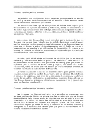 P l a n d e A c c e s i b i l i d a d “ A C C E P L A N ” L I B R O B L A N C O
235
Personas con discapacidad para ver:
Las personas con discapacidad visual dependen principalmente del sentido
del tacto y del oído para desenvolverse en su entorno. Ambos sentidos deben
recibir estímulos de forma clara y de calidad.
Las personas con este tipo de discapacidad se sienten más seguras para
desenvolverse en espacios cotidianos y habituales, donde los movimientos e
itinerarios siguen una rutina. Sin embargo, esta confianza desparece cuando se
encuentran en espacios abiertos y desconocidos, donde les es difícil identificar
un marco de referencia.
Las personas con discapacidad visual necesitan que la información que les
llega por esta vía sea clara y simple, que las señales luminosas sean intensas y
que los mensajes escritos muestren una letra grande y un buen contraste de
color con el fondo, y evitar deslumbramientos por el brillo de suelos y
revestimientos de paredes o por diferencias de iluminación. En cuanto a las
señales de información visual es completamente necesario que se dupliquen
simultáneamente en formato sonoro.
Por tanto, para cubrir estas necesidades es necesario que en los espacios
abiertos y desconocidos existan pautas de referencia para facilitar el
desplazamiento de las personas con problemas de visión y para que pueda ser
explorado por el bastón de forma clara y segura, así como una buena
señalización, tanto en braille como en relieve, ya sea en entornos urbanos, en
entornos construidos o en los medios de transporte.
La buena señalización es uno de los elementos claves para que las personas
con discapacidad para ver puedan desenvolverse con las mínimas dificultades en
el entorno. Es importante dar aviso de la existencia de desniveles, escaleras o
bordes de un andén, o informar de la existencia de elementos temporales en las
vías de paso (basuras, andamios, colocación de materiales…) en el caso de que
no se pueda evitar su colocación.
Personas con discapacidad para ver y escuchar:
Las personas con discapacidad para ver y escuchar se encuentran con
barreras mucho más difíciles de superar que las personas con una de las dos
discapacidades. Solo pueden suplir su discapacidad con el tacto, a través de
vibraciones, o el olfato. Por tanto, las limitaciones en el entorno urbano son
mucho más acusadas de superar sin ninguna ayuda. En esta línea, la
señalización háptica (a través del tacto) o vibratoria en los medios urbanos y
transporte es la solución más idónea para que puedan desenvolverse en el
entorno con la mayor autonomía posible.
 