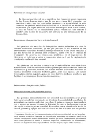 P l a n d e A c c e s i b i l i d a d “ A C C E P L A N ” L I B R O B L A N C O
236
Personas con discapacidad visceral:
La discapacidad visceral no se manifiesta tan claramente como cualquiera
de las demás discapacidades, por lo que no es tarea fácil concretar con
exactitud cuáles son las principales demandas en accesibilidad de este
colectivo. En general, encuentran dificultad en la utilización de elementos o
dispositivos que exigen esfuerzos difíciles de realizar para ellos. En el exterior,
la falta de rapidez en los movimientos (cruzar velozmente una calzada o
acceder a los medios de transporte con soltura) es una consecuencia de su
discapacidad.
Personas con discapacidad de la actividad manual:
Las personas con este tipo de discapacidad tienen problemas a la hora de
realizar actividades manuales, ya sea por parálisis o por ausencia de las
extremidades superiores. Necesitan manejar elementos a una altura adecuada y
que las distancias de alcance sean accesibles, sobre todo en los medios de
transporte. En general, no encuentran problemas en el seguimiento de
itinerarios en entornos urbanos o construidos sino en el uso de equipamiento
relacionado con la actividad manual.
Las personas con parálisis o ausencia de las extremidades superiores deben
sustituir está falta de funcionalidad con ayudas que faciliten realizar todos los
movimientos y acciones posibles. No pueden realizar actividades manuales ni
manejar elementos cotidianos (teléfonos, grifos…) sin estas ayudas. Las nuevas
tecnologías permiten superar algunas de estas barreras mediante interfaces, que
facilitan el accionamiento de puertas, interruptores…
Personas con discapacidades físicas:
Semiambulatorias120 con actividad manual:
Las personas semiambulatorias con actividad manual conforman un grupo
heterogéneo donde las necesidades en términos de accesibilidad son difíciles de
generalizar en cuanto a colectivo específico. Si estas personas se desenvuelven
con el soporte de ayudas técnicas, la dificultad de superar las barreras ya no es
tan aguda, o disminuyen en cantidad. En muchos casos, necesitan la ayuda de
órtesis, prótesis y apoyos que son sustitutos de las funciones que no pueden
120 Ambulante: Aquellos que ejecutan determinados movimientos con dificultad, sea con la ayuda o
no de aparatos ortopédicos, bastones, etc. (hemipléjicos, amputados, personas con insuficiencia
cardiaca o respiratoria, mujeres embarazadas, personas que llevan cargas pesadas, personas que
llevan niños pequeños en brazos o cochecito, enyesados, convalecientes de enfermedades,
ancianos con degradación de su capacidad física, afectados de polio, espina bífida, esclerosis...)
 