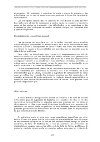 P l a n d e A c c e s i b i l i d a d “ A C C E P L A N ” L I B R O B L A N C O
237
desempeñar. Sin embargo, si necesitan la ayuda o apoyo de andadores, las
dificultades con las que se encuentran son parecidas a las de los usuarios de
silla de ruedas.
Las principales necesidades en términos de accesibilidad de este colectivo
hace referencia al tipo de pavimentos y suelos, tanto en exteriores e interiores
como en los medios de transporte y las dificultades en las maniobras en los
itinerarios de paso (molinetes, desniveles, escaleras, rampas mal realizadas, tipo
y peso de las puertas…).
No ambulatorias con actividad manual:
Las personas no ambulatorias con actividad manual tienen muchas
dificultades para la movilidad. La silla de ruedas es la ayuda más usada por este
colectivo cuando la discapacidad es severa o total. Por tanto, las necesidades
que tienen en cuanto a la accesibilidad son aquellas que les permitan usar la
silla de forma autónoma.
Para cubrir las necesidades que comporta el desplazamiento en silla de
ruedas es necesario que los desniveles que deben superar estas personas en
cualquier itinerario no sea incompatible con el uso de la silla. Las rampas deben
acompañar siempre a las escaleras y estar diseñadas de forma accesible. Lo
mismo ocurre con los ascensores, ya que de nada sirve su instalación si su
diseño no permite el acceso de las sillas en la cabina.
Otra de las necesidades básicas de los usuarios de silla de rueda es el acceso
a los elementos que conforman su entorno, sea o no cotidiano. Se hace
indispensable que la altura, colocación y superficie de aproximación de estos
sean accesibles (por ejemplo, los teléfonos públicos y/o los mostradores de
atención al público). El ancho suficiente en cualquier tipo de paso también es
necesario para facilitar desplazamiento en silla de ruedas, tanto puertas como
pasillos o espacios de giro.
Observaciones:
A veces distintas discapacidades entran en conflicto a la hora de diseñar
actuaciones para la supresión de barreras. Los usuarios de sillas de ruedas
encuentran inconvenientes en espacios pequeños mientras que un ciego se
siente cómodo en ellos ya que puede tocar todos los objetos y tener un marco de
referencia. Del mismo modo, las personas no ambulatorias y las personas ciegas
prefieren pavimentos no resbaladizos, el cual es molesto para los hipoacúsicos
ya que aumentan el ruido de fondo.
En definitiva, cada persona tiene unas necesidades específicas que debe
cubrir. Existe una gama mucha más amplia de discapacidades específicas que
se encuadrarían en alguna de las que se han definido en este trabajo: La falta de
equilibrio, la falta de destreza en el uso de aparatos, los problemas de
manipulación (cargar, transportar objetos…), la falta de fuerza, problemas de
memoria…también comportan la necesidad de aplicar soluciones en el diseño de
 
