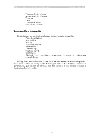 P l a n d e A c c e s i b i l i d a d “ A C C E P L A N ” L I B R O B L A N C O
24
• Ferrocarril interurbano
• Autobuses interurbanos
• Tranvías
• Taxis
• Transporte Aéreo
• Transporte Marítimo
Comunicación e información
Se distinguen las siguientes subáreas homogéneas de actuación:
• Foros tecnológicos
• Informática
• Internet
• Lengua de Signos
• Señalización
• Telefonía fija
• Telefonía móvil
• Contenidos
• Dispositivos especiales: quioscos virtuales y máquinas
expendedoras
La siguiente tabla describe lo que cada una de estas subáreas comprende.
Cada una de ellas va acompañada de una gran variedad de barreras, actuales o
potenciales, que se han de afrontar con las acciones y los medios técnicos e
institucionales adecuados.
 