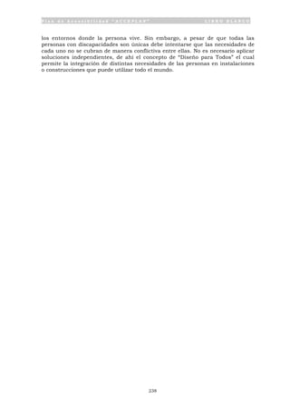P l a n d e A c c e s i b i l i d a d “ A C C E P L A N ” L I B R O B L A N C O
238
los entornos donde la persona vive. Sin embargo, a pesar de que todas las
personas con discapacidades son únicas debe intentarse que las necesidades de
cada uno no se cubran de manera conflictiva entre ellas. No es necesario aplicar
soluciones independientes, de ahí el concepto de “Diseño para Todos” el cual
permite la integración de distintas necesidades de las personas en instalaciones
o construcciones que puede utilizar todo el mundo.
 