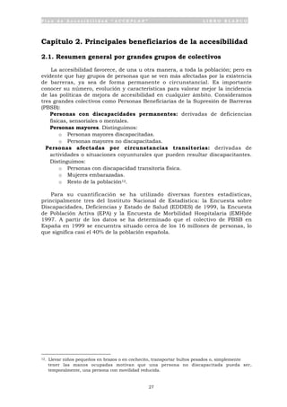 P l a n d e A c c e s i b i l i d a d “ A C C E P L A N ” L I B R O B L A N C O
27
Capítulo 2. Principales beneficiarios de la accesibilidad
2.1. Resumen general por grandes grupos de colectivos
La accesibilidad favorece, de una u otra manera, a toda la población; pero es
evidente que hay grupos de personas que se ven más afectadas por la existencia
de barreras, ya sea de forma permanente o circunstancial. Es importante
conocer su número, evolución y características para valorar mejor la incidencia
de las políticas de mejora de accesibilidad en cualquier ámbito. Consideramos
tres grandes colectivos como Personas Beneficiarias de la Supresión de Barreras
(PBSB):
• Personas con discapacidades permanentes: derivadas de deficiencias
físicas, sensoriales o mentales.
• Personas mayores. Distinguimos:
o Personas mayores discapacitadas.
o Personas mayores no discapacitadas.
• Personas afectadas por circunstancias transitorias: derivadas de
actividades o situaciones coyunturales que pueden resultar discapacitantes.
Distinguimos:
o Personas con discapacidad transitoria física.
o Mujeres embarazadas.
o Resto de la población12.
Para su cuantificación se ha utilizado diversas fuentes estadísticas,
principalmente tres del Instituto Nacional de Estadística: la Encuesta sobre
Discapacidades, Deficiencias y Estado de Salud (EDDES) de 1999, la Encuesta
de Población Activa (EPA) y la Encuesta de Morbilidad Hospitalaria (EMH)de
1997. A partir de los datos se ha determinado que el colectivo de PBSB en
España en 1999 se encuentra situado cerca de los 16 millones de personas, lo
que significa casi el 40% de la población española.
12. Llevar niños pequeños en brazos o en cochecito, transportar bultos pesados o, simplemente
tener las manos ocupadas motivan que una persona no discapacitada pueda ser,
temporalmente, una persona con movilidad reducida.
 