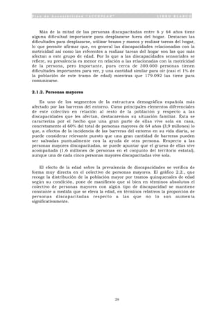 P l a n d e A c c e s i b i l i d a d “ A C C E P L A N ” L I B R O B L A N C O
29
Más de la mitad de las personas discapacitadas entre 6 y 64 años tiene
alguna dificultad importante para desplazarse fuera del hogar. Destacan las
dificultades para desplazarse, utilizar brazos y manos y realizar tareas del hogar,
lo que permite afirmar que, en general las discapacidades relacionadas con la
motricidad así como las referentes a realizar tareas del hogar son las que más
afectan a este grupo de edad. Por lo que a las discapacidades sensoriales se
refiere, su prevalencia es menor en relación a las relacionadas con la motricidad
de la persona, pero importante, pues cerca de 300.000 personas tienen
dificultades importantes para ver, y una cantidad similar para oír (casi el 1% de
la población de este tramo de edad) mientras que 179.092 las tiene para
comunicarse.
2.1.2. Personas mayores
Es uno de los segmentos de la estructura demográfica española más
afectado por las barreras del entorno. Como principales elementos diferenciales
de este colectivo en relación al resto de la población y respecto a las
discapacidades que les afectan, destacaremos su situación familiar. Ésta se
caracteriza por el hecho que una gran parte de ellas vive sola en casa,
concretamente el 60% del total de personas mayores de 64 años (3,9 millones) lo
que, a efectos de la incidencia de las barreras del entorno en su vida diaria, se
puede considerar relevante puesto que una gran cantidad de barreras pueden
ser salvadas puntualmente con la ayuda de otra persona. Respecto a las
personas mayores discapacitadas, se puede apuntar que el grueso de ellas vive
acompañada (1,6 millones de personas en el conjunto del territorio estatal),
aunque una de cada cinco personas mayores discapacitadas vive sola.
El efecto de la edad sobre la prevalencia de discapacidades se verifica de
forma muy directa en el colectivo de personas mayores. El gráfico 2.2., que
recoge la distribución de la población mayor por tramos quinquenales de edad
según su condición, pone de manifiesto que si bien en términos absolutos el
colectivo de personas mayores con algún tipo de discapacidad se mantiene
constante a medida que se eleva la edad, en términos relativos la proporción de
personas discapacitadas respecto a las que no lo son aumenta
significativamente.
 