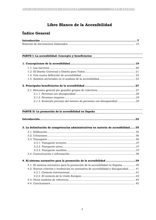 P l a n d e A c c e s i b i l i d a d “ A C C E P L A N ” L I B R O B L A N C O
3
Libro Blanco de la Accesibilidad
Índice General
Introducción .............................................................................................................7
Relación de documentos elaborados.................................................................................. 15
PARTE I: La accesibilidad: Concepto y beneficiarios
1. Concepciones de la accesibilidad.......................................................................... 19
1.1. Las barreras ........................................................................................................ 20
1.2. El Diseño Universal o Diseño para Todos............................................................. 21
1.3. Una nueva definición de accesibilidad.................................................................. 22
1.4. Ámbitos sectoriales en el análisis de la accesibilidad............................................ 23
2. Principales beneficiarios de la accesibilidad ......................................................... 27
2.1. Resumen general por grandes grupos de colectivos.............................................. 27
2.1.1. Personas con discapacidad................................................................................28
2.1.2. Personas mayores ..............................................................................................29
2.1.3. Evolución prevista del número de personas con discapacidad ........................30
PARTE II: La promoción de la accesibilidad en España
Introducción............................................................................................................ 33
3. La delimitación de competencias administrativas en materia de accesibilidad...... 35
3.1. Edificación........................................................................................................... 35
3.2. Urbanismo........................................................................................................... 36
3.3. Transporte ........................................................................................................... 36
3.3.1. Transporte terrestre............................................................................................37
3.3.2. Transporte aéreo.................................................................................................37
3.3.3. Transporte marítimo ...........................................................................................37
3.4. Comunicación e información................................................................................ 38
4. El sistema normativo para la promoción de la accesibilidad ................................. 39
4.1. El sistema normativo para la promoción de la accesibilidad en España................ 39
4.2. Nuevos criterios y tendencias en normativa de accesibilidad y discapacidad........ 41
4.2.1. Contexto internacional........................................................................................41
4.2.2. El contexto de la Unión Europea ........................................................................42
4.3. Otros modelos de referencia................................................................................. 44
4.4. Conclusiones ....................................................................................................... 45
 